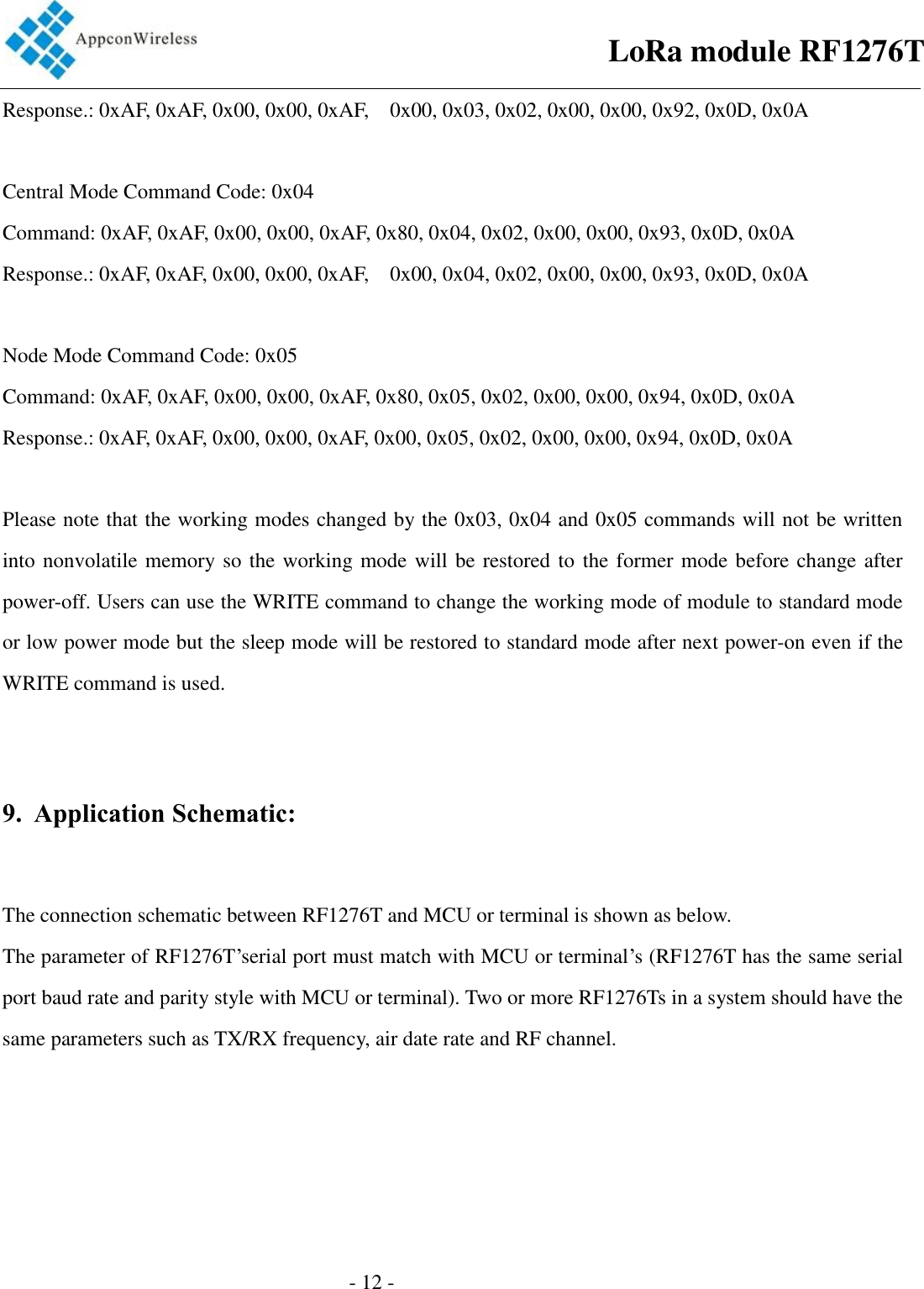                                                  - 12 -                                       Response.: 0xAF, 0xAF, 0x00, 0x00, 0xAF,    0x00, 0x03, 0x02, 0x00, 0x00, 0x92, 0x0D, 0x0A      Central Mode Command Code: 0x04   Command: 0xAF, 0xAF, 0x00, 0x00, 0xAF, 0x80, 0x04, 0x02, 0x00, 0x00, 0x93, 0x0D, 0x0A   Response.: 0xAF, 0xAF, 0x00, 0x00, 0xAF,    0x00, 0x04, 0x02, 0x00, 0x00, 0x93, 0x0D, 0x0A      Node Mode Command Code: 0x05   Command: 0xAF, 0xAF, 0x00, 0x00, 0xAF, 0x80, 0x05, 0x02, 0x00, 0x00, 0x94, 0x0D, 0x0A   Response.: 0xAF, 0xAF, 0x00, 0x00, 0xAF, 0x00, 0x05, 0x02, 0x00, 0x00, 0x94, 0x0D, 0x0A      Please note that the working modes changed by the 0x03, 0x04 and 0x05 commands will not be written into nonvolatile memory so the working mode will be restored to the former mode before change after power-off. Users can use the WRITE command to change the working mode of module to standard mode or low power mode but the sleep mode will be restored to standard mode after next power-on even if the WRITE command is used.   9. Application Schematic:  The connection schematic between RF1276T and MCU or terminal is shown as below.   The parameter of RF1276T’serial port must match with MCU or terminal’s (RF1276T has the same serial port baud rate and parity style with MCU or terminal). Two or more RF1276Ts in a system should have the same parameters such as TX/RX frequency, air date rate and RF channel.   LoRa module RF1276T