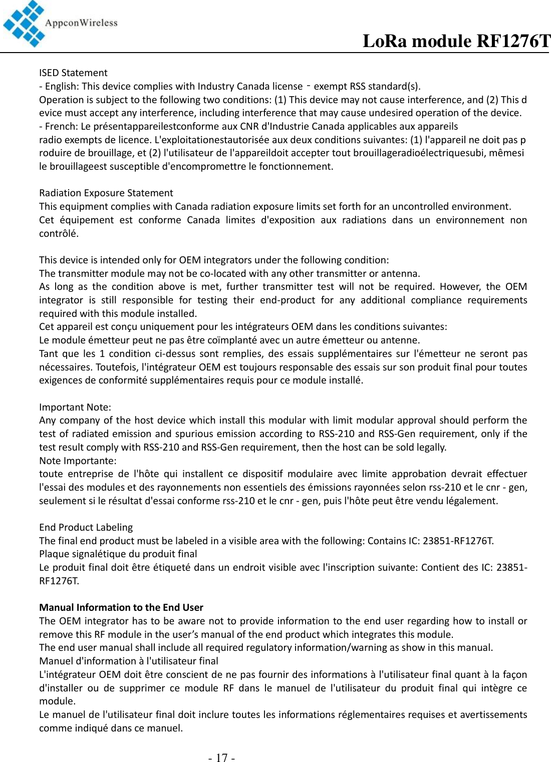 ISED Statement - English: This device complies with Industry Canada license‐exempt RSS standard(s). Operation is subject to the following two conditions: (1) This device may not cause interference, and (2) This device must accept any interference, including interference that may cause undesired operation of the device.  - French: Le présentappareilestconforme aux CNR d&apos;Industrie Canada applicables aux appareils radio exempts de licence. L&apos;exploitationestautorisée aux deux conditions suivantes: (1) l&apos;appareil ne doit pas produire de brouillage, et (2) l&apos;utilisateur de l&apos;appareildoit accepter tout brouillageradioélectriquesubi, mêmesi le brouillageest susceptible d&apos;encompromettre le fonctionnement.  Radiation Exposure Statement This equipment complies with Canada radiation exposure limits set forth for an uncontrolled environment.  Cet  équipement  est  conforme  Canada  limites  d&apos;exposition  aux  radiations  dans  un  environnement  non contrôlé.   This device is intended only for OEM integrators under the following condition: The transmitter module may not be co-located with any other transmitter or antenna. As  long  as  the  condition  above  is  met,  further  transmitter  test  will  not  be  required.  However,  the  OEM integrator  is  still  responsible  for  testing  their  end-product  for  any  additional  compliance  requirements required with this module installed. Cet appareil est conçu uniquement pour les intégrateurs OEM dans les conditions suivantes: Le module émetteur peut ne pas être coïmplanté avec un autre émetteur ou antenne. Tant  que  les  1  condition  ci-dessus  sont  remplies,  des  essais  supplémentaires  sur  l&apos;émetteur  ne  seront  pas nécessaires. Toutefois, l&apos;intégrateur OEM est toujours responsable des essais sur son produit final pour toutes exigences de conformité supplémentaires requis pour ce module installé.  Important Note:  Any company of the host device which install this modular with limit modular approval should perform the test of radiated emission and spurious emission according to RSS-210 and RSS-Gen requirement, only if the test result comply with RSS-210 and RSS-Gen requirement, then the host can be sold legally. Note Importante: toute  entreprise  de  l&apos;hôte  qui  installent  ce  dispositif  modulaire  avec  limite  approbation  devrait  effectuer l&apos;essai des modules et des rayonnements non essentiels des émissions rayonnées selon rss-210 et le cnr - gen, seulement si le résultat d&apos;essai conforme rss-210 et le cnr - gen, puis l&apos;hôte peut être vendu légalement.  End Product Labeling The final end product must be labeled in a visible area with the following: Contains IC: 23851-RF1276T.   Plaque signalétique du produit final Le produit final doit être étiqueté dans un endroit visible avec l&apos;inscription suivante: Contient des IC: 23851-RF1276T.  Manual Information to the End User The OEM integrator has to be aware not to provide information to the end user regarding how to install or remove this RF module in the user’s manual of the end product which integrates this module. The end user manual shall include all required regulatory information/warning as show in this manual. Manuel d&apos;information à l&apos;utilisateur final L&apos;intégrateur OEM doit être conscient de ne pas fournir des informations à l&apos;utilisateur final quant à la façon d&apos;installer  ou  de  supprimer  ce  module  RF  dans  le  manuel  de  l&apos;utilisateur  du  produit  final  qui  intègre  ce module. Le manuel de l&apos;utilisateur final doit inclure toutes les informations réglementaires requises et avertissements comme indiqué dans ce manuel.                  LoRa module RF1276T- 17 -