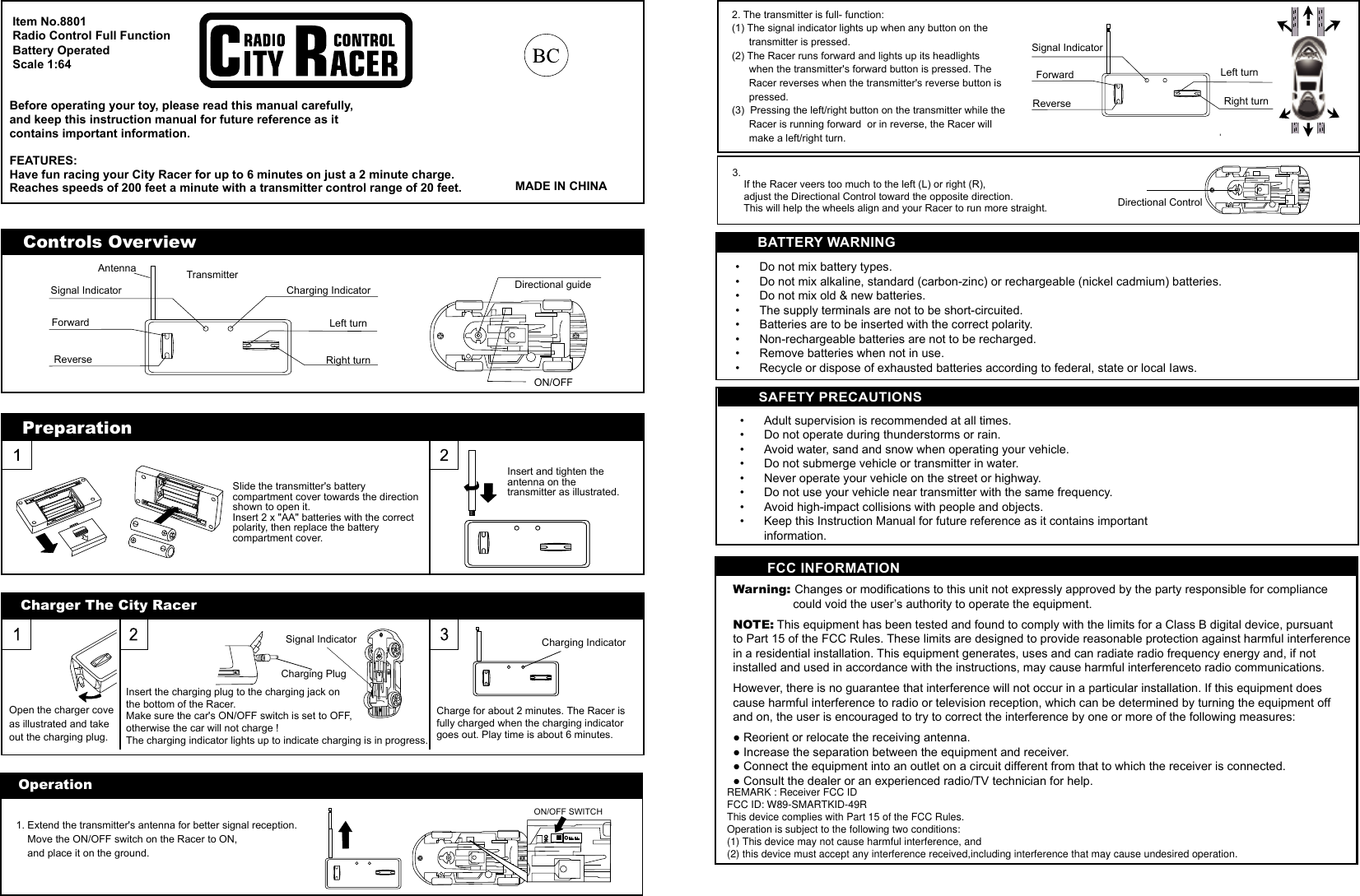 BATTERY WARNING&bull;  Do not mix battery types.&bull;  Do not mix alkaline, standard (carbon-zinc) or rechargeable (nickel cadmium) batteries. &bull;  Do not mix old &amp; new batteries.&bull;  The supply terminals are not to be short-circuited.&bull;  Batteries are to be inserted with the correct polarity.&bull;  Non-rechargeable batteries are not to be recharged.&bull;  Remove batteries when not in use. &bull;  Recycle or dispose of exhausted batteries according to federal, state or local Iaws.  SAFETY PRECAUTIONS&bull;  Adult supervision is recommended at all times.&bull;  Do not operate during thunderstorms or rain.&bull;  Avoid water, sand and snow when operating your vehicle.&bull;  Do not submerge vehicle or transmitter in water. &bull;  Never operate your vehicle on the street or highway.&bull;  Do not use your vehicle near transmitter with the same frequency.&bull;  Avoid high-impact collisions with people and objects.&bull;  Keep this Instruction Manual for future reference as it contains important  information.Operation1. Extend the transmitter's antenna for better signal reception.     Move the ON/OFF switch on the Racer to ON,     and place it on the ground.ON/OFF SWITCH2. The transmitter is full- function:(1) The signal indicator lights up when any button on the       transmitter is pressed.(2) The Racer runs forward and lights up its headlights       when the transmitter's forward button is pressed. The       Racer reverses when the transmitter's reverse button is       pressed.(3)  Pressing the left/right button on the transmitter while the       Racer is running forward  or in reverse, the Racer will       make a left/right turn.Signal IndicatorForward  Left turnReverse Right turnDirectional Control3.    If the Racer veers too much to the left (L) or right (R),     adjust the Directional Control toward the opposite direction.     This will help the wheels align and your Racer to run more straight.PreparationInsert and tighten the antenna on the transmitter as illustrated.Slide the transmitter's battery compartment cover towards the direction shown to open it.Insert 2 x "AA" batteries with the correct polarity, then replace the battery compartment cover.Controls Overview Charging IndicatorSignal IndicatorForward  Left turnReverse Right turnTransmitter Directional guideON/OFFAntennaItem No.8801Radio Control Full FunctionBattery OperatedScale 1:64Before operating your toy, please read this manual carefully, and keep this instruction manual for future reference as itcontains important information.FEATURES:Have fun racing your City Racer for up to 6 minutes on just a 2 minute charge. Reaches speeds of 200 feet a minute with a transmitter control range of 20 feet. MADE IN CHINACharger The City RacerOpen the charger cove as illustrated and take out the charging plug.Insert the charging plug to the charging jack on the bottom of the Racer.Make sure the car's ON/OFF switch is set to OFF, otherwise the car will not charge !The charging indicator lights up to indicate charging is in progress.Signal IndicatorCharging PlugCharge for about 2 minutes. The Racer is fully charged when the charging indicator goes out. Play time is about 6 minutes.Charging Indicatory the party responsible for compliance its for a Class B digital device, pursuant se harmful interferenceto radio communications.ticular installation. If this equipment does lp.FCC INFORMATIONWarning: Changes or modifications to this unit not expressly approved b                  could void the user&rsquo;s authority to operate the equipment.NOTE: This equipment has been tested and found to comply with the limto Part 15 of the FCC Rules. These limits are designed to provide reasonable protection against harmful interference in a residential installation. This equipment generates, uses and can radiate radio frequency energy and, if not installed and used in accordance with the instructions, may cauHowever, there is no guarantee that interference will not occur in a parcause harmful interference to radio or television reception, which can be determined by turning the equipment off and on, the user is encouraged to try to correct the interference by one or more of the following measures:● Reorient or relocate the receiving antenna.● Increase the separation between the equipment and receiver.● Connect the equipment into an outlet on a circuit different from that to which the receiver is connected.● Consult the dealer or an experienced radio/TV technician for heREMARK : Receiver FCC ID FCC ID: W89-SMARTKID-49R This device complies with Part 15 of the FCC Rules. Operation is subject to the following two conditions:  (1) This device may not cause harmful interference, and  (2) this device must accept any interference received,including interference that may cause undesired operation.