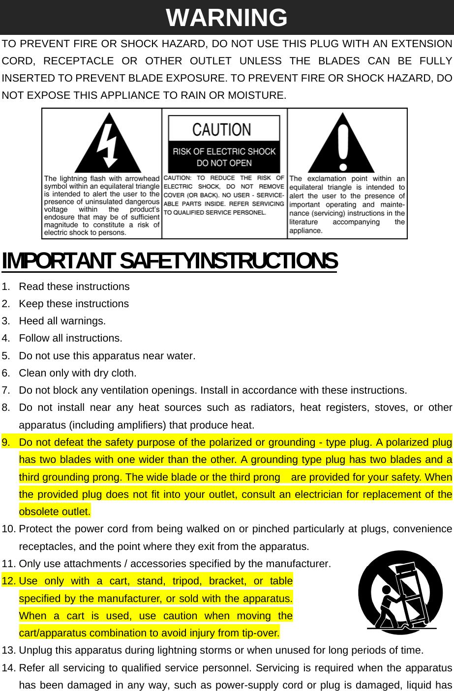  WARNING TO PREVENT FIRE OR SHOCK HAZARD, DO NOT USE THIS PLUG WITH AN EXTENSION CORD, RECEPTACLE OR OTHER OUTLET UNLESS THE BLADES CAN BE FULLY INSERTED TO PREVENT BLADE EXPOSURE. TO PREVENT FIRE OR SHOCK HAZARD, DO NOT EXPOSE THIS APPLIANCE TO RAIN OR MOISTURE.  IMPORTANT SAFETYINSTRUCTIONS 1. Read these instructions 2.  Keep these instructions 3.  Heed all warnings. 4. Follow all instructions. 5.  Do not use this apparatus near water. 6.  Clean only with dry cloth. 7.  Do not block any ventilation openings. Install in accordance with these instructions. 8.  Do not install near any heat sources such as radiators, heat registers, stoves, or other apparatus (including amplifiers) that produce heat. 9.  Do not defeat the safety purpose of the polarized or grounding - type plug. A polarized plug has two blades with one wider than the other. A grounding type plug has two blades and a third grounding prong. The wide blade or the third prong    are provided for your safety. When the provided plug does not fit into your outlet, consult an electrician for replacement of the obsolete outlet. 10. Protect the power cord from being walked on or pinched particularly at plugs, convenience receptacles, and the point where they exit from the apparatus. 11. Only use attachments / accessories specified by the manufacturer. 12. Use only with a cart, stand, tripod, bracket, or table specified by the manufacturer, or sold with the apparatus. When a cart is used, use caution when moving the cart/apparatus combination to avoid injury from tip-over. 13. Unplug this apparatus during lightning storms or when unused for long periods of time. 14. Refer all servicing to qualified service personnel. Servicing is required when the apparatus has been damaged in any way, such as power-supply cord or plug is damaged, liquid has 