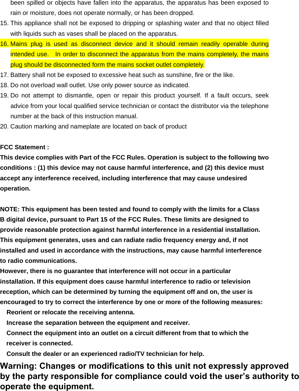 been spilled or objects have fallen into the apparatus, the apparatus has been exposed to rain or moisture, does not operate normally, or has been dropped. 15. This appliance shall not be exposed to dripping or splashing water and that no object filled with liquids such as vases shall be placed on the apparatus. 16. Mains plug is used as disconnect device and it should remain readily operable during intended use.  In order to disconnect the apparatus from the mains completely, the mains plug should be disconnected form the mains socket outlet completely. 17. Battery shall not be exposed to excessive heat such as sunshine, fire or the like. 18. Do not overload wall outlet. Use only power source as indicated. 19. Do not attempt to dismantle, open or repair this product yourself. If a fault occurs, seek advice from your local qualified service technician or contact the distributor via the telephone number at the back of this instruction manual. 20. Caution marking and nameplate are located on back of product  FCC Statement : This device complies with Part of the FCC Rules. Operation is subject to the following two conditions : (1) this device may not cause harmful interference, and (2) this device must accept any interference received, including interference that may cause undesired operation.  NOTE: This equipment has been tested and found to comply with the limits for a Class B digital device, pursuant to Part 15 of the FCC Rules. These limits are designed to provide reasonable protection against harmful interference in a residential installation. This equipment generates, uses and can radiate radio frequency energy and, if not installed and used in accordance with the instructions, may cause harmful interference to radio communications. However, there is no guarantee that interference will not occur in a particular installation. If this equipment does cause harmful interference to radio or television reception, which can be determined by turning the equipment off and on, the user is encouraged to try to correct the interference by one or more of the following measures:  Reorient or relocate the receiving antenna.  Increase the separation between the equipment and receiver.  Connect the equipment into an outlet on a circuit different from that to which the receiver is connected.  Consult the dealer or an experienced radio/TV technician for help.  WARNING : MODIFICATION OF THIS DEVICE TO RECEIVE CELLULAR RADIOTELEPHONE SERVICE SIGNAL IS PROHIBITED UNDER FCC RULES AND FEDERAL LAW.  Warning: Changes or modifications to this unit not expressly approved by the party responsible for compliance could void the user’s authority to operate the equipment.