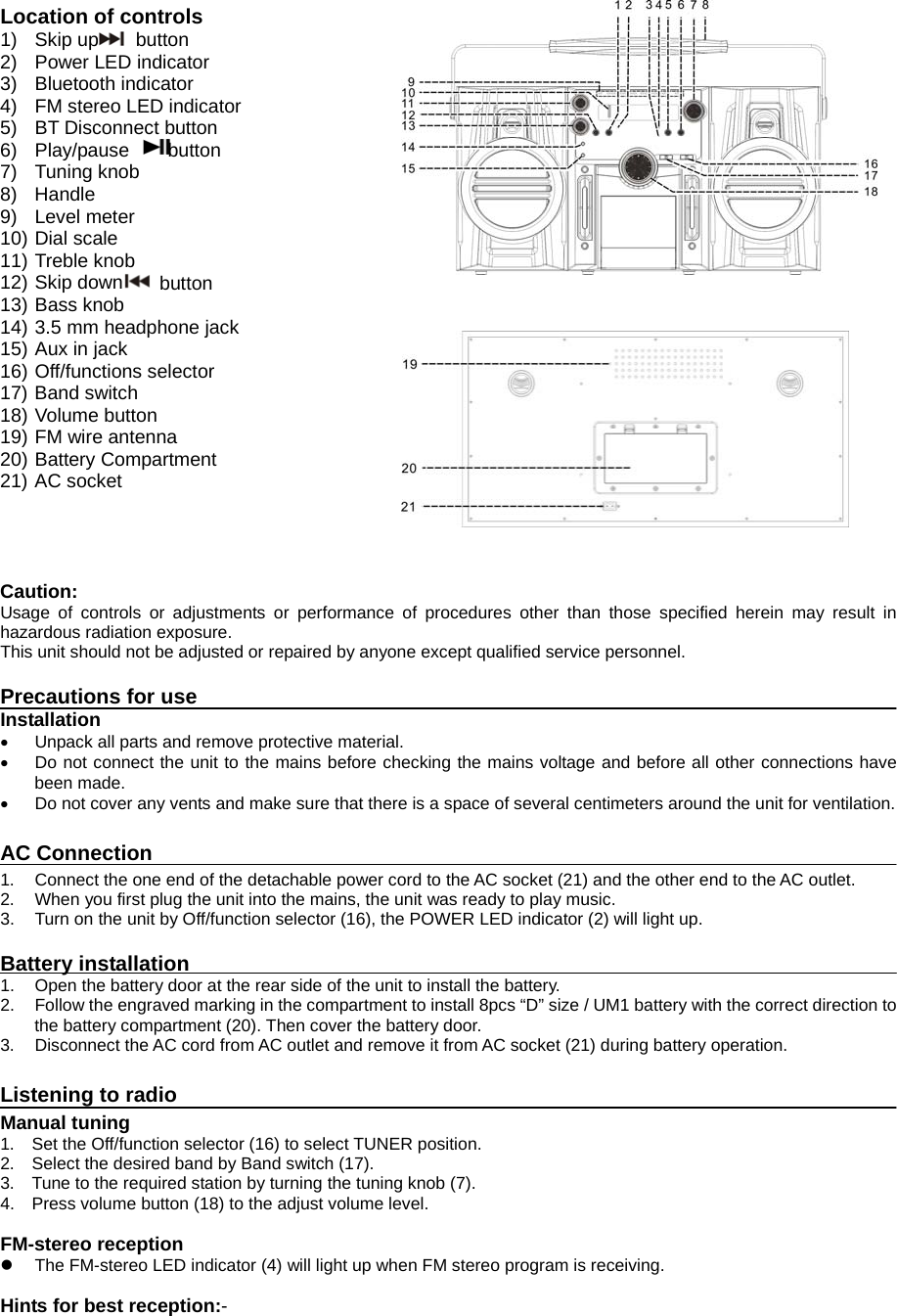     Location of controls 1) Skip up  button  2) Power LED indicator 3) Bluetooth indicator 4)  FM stereo LED indicator 5) BT Disconnect button 6)  Play/pause    button  7) Tuning knob 8) Handle 9) Level meter 10) Dial scale 11) Treble knob 12) Skip down  button 13) Bass knob 14) 3.5 mm headphone jack 15) Aux in jack 16) Off/functions selector 17) Band switch 18) Volume button 19) FM wire antenna 20) Battery Compartment 21) AC socket     Caution: Usage of controls or adjustments or performance of procedures other than those specified herein may result in hazardous radiation exposure. This unit should not be adjusted or repaired by anyone except qualified service personnel.  Precautions for use Installation   Unpack all parts and remove protective material.   Do not connect the unit to the mains before checking the mains voltage and before all other connections have been made.   Do not cover any vents and make sure that there is a space of several centimeters around the unit for ventilation.  AC Connection 1.  Connect the one end of the detachable power cord to the AC socket (21) and the other end to the AC outlet. 2.  When you first plug the unit into the mains, the unit was ready to play music. 3.  Turn on the unit by Off/function selector (16), the POWER LED indicator (2) will light up.  Battery installation 1.  Open the battery door at the rear side of the unit to install the battery. 2.  Follow the engraved marking in the compartment to install 8pcs “D” size / UM1 battery with the correct direction to the battery compartment (20). Then cover the battery door. 3.  Disconnect the AC cord from AC outlet and remove it from AC socket (21) during battery operation.    Listening to radio Manual tuning 1.  Set the Off/function selector (16) to select TUNER position. 2.  Select the desired band by Band switch (17). 3.  Tune to the required station by turning the tuning knob (7). 4.  Press volume button (18) to the adjust volume level.  FM-stereo reception   The FM-stereo LED indicator (4) will light up when FM stereo program is receiving.  Hints for best reception:- 