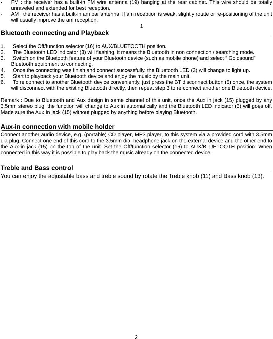 -  FM : the receiver has a built-in FM wire antenna (19) hanging at the rear cabinet. This wire should be totally unraveled and extended for best reception. -  AM : the receiver has a built-in am bar antenna. If am reception is weak, slightly rotate or re-positioning of the unit will usually improve the am reception.  1 Bluetooth connecting and Playback  1.      Select the Off/function selector (16) to AUX/BLUETOOTH position.   2.      The Bluetooth LED indicator (3) will flashing, it means the Bluetooth in non connection / searching mode.   3.      Switch on the Bluetooth feature of your Bluetooth device (such as mobile phone) and select “ Goldsound” Bluetooth equipment to connecting.   4.      Once the connecting was finish and connect successfully, the Bluetooth LED (3) will change to light up. 5.      Start to playback your Bluetooth device and enjoy the music by the main unit. 6.      To re connect to another Bluetooth device conveniently, just press the BT disconnect button (5) once, the system will disconnect with the existing Bluetooth directly, then repeat step 3 to re connect another one Bluetooth device.    Remark : Due to Bluetooth and Aux design in same channel of this unit, once the Aux in jack (15) plugged by any 3.5mm stereo plug, the function will change to Aux in automatically and the Bluetooth LED indicator (3) will goes off. Made sure the Aux In jack (15) without plugged by anything before playing Bluetooth.  Aux-in connection with mobile holder Connect another audio device, e.g. (portable) CD player, MP3 player, to this system via a provided cord with 3.5mm dia plug. Connect one end of this cord to the 3.5mm dia. headphone jack on the external device and the other end to the Aux-in jack (15) on the top of the unit. Set the Off/function selector (16) to AUX/BLUETOOTH position. When connected in this way it is possible to play back the music already on the connected device.  Treble and Bass control You can enjoy the adjustable bass and treble sound by rotate the Treble knob (11) and Bass knob (13).                           2 