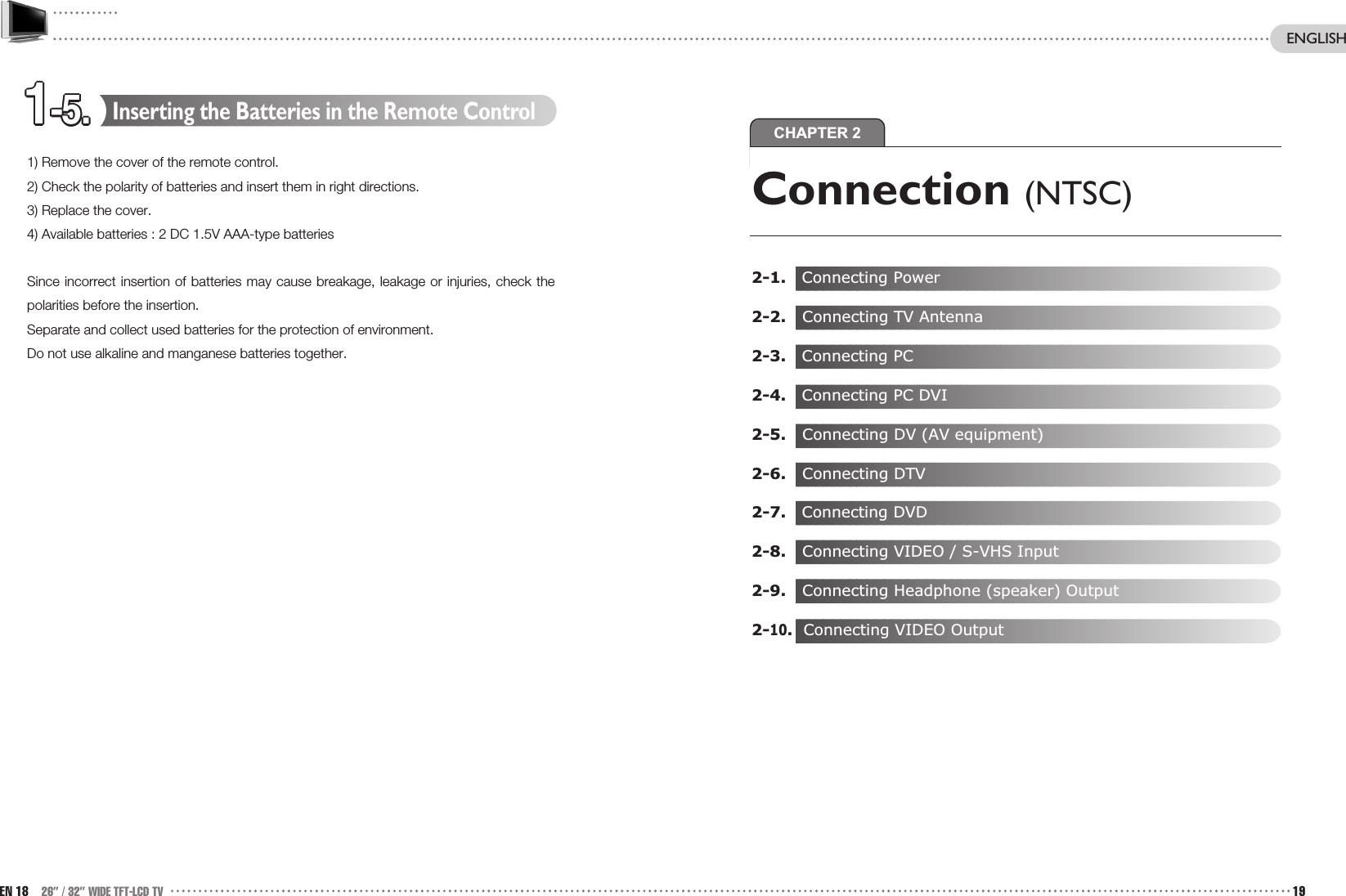 CHAPTER 21-5.1-5.1-5.1-5.1-5.1-5.1-5.1-5.1-5.1-5.1-5.1-5.Connection (NTSC)2-1.   Connecting Power2-2. Connecting TV Antenna 2-3.   Connecting PC2-4.   Connecting PC DVI2-5. Connecting DV (AV equipment)2-6. Connecting DTV2-7.   Connecting DVD2-8. Connecting VIDEO / S-VHS Input2-9. Connecting Headphone (speaker) Output2-10.Connecting VIDEO OutputInserting the Batteries in the Remote Control1) Remove the cover of the remote control.2) Check the polarity of batteries and insert them in right directions.3) Replace the cover.4) Available batteries : 2 DC 1.5V AAA-type batteriesSince incorrect insertion of batteries may cause breakage, leakage or injuries, check thepolarities before the insertion. Separate and collect used batteries for the protection of environment.Do not use alkaline and manganese batteries together.EN 18 26” / 32” WIDE TFT-LCD TV 19ENGLISH