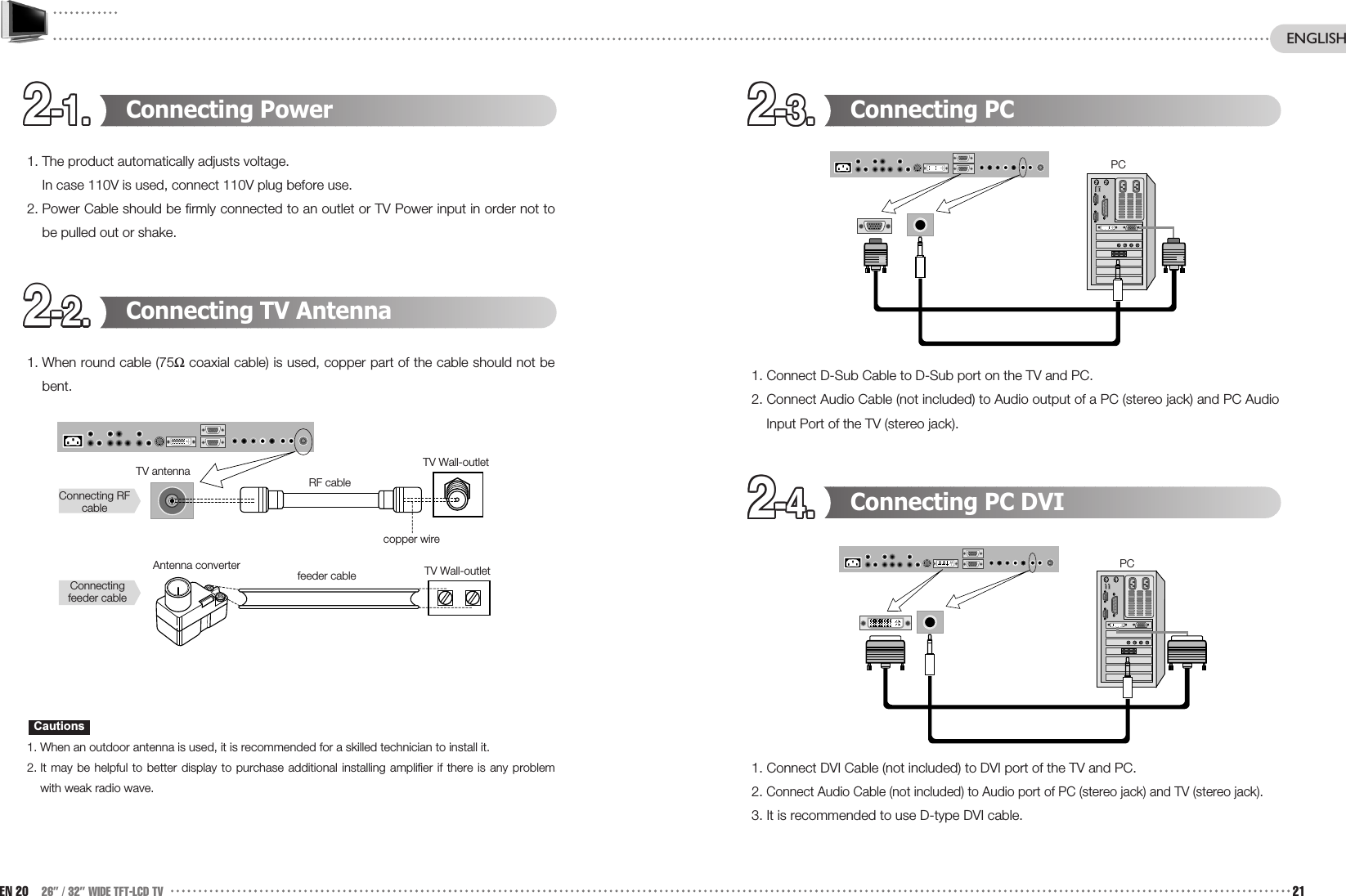 2-1.2-1.2-1.2-1.2-1.2-1.2-1.2-1.2-1.2-1.2-1.2-1. 2-3.2-3.2-3.2-3.2-3.2-3.2-3.2-3.2-3.2-3.2-3.2-3.2-4.2-4.2-4.2-4.2-4.2-4.2-4.2-4.2-4.2-4.2-4.2-4.2-2.2-2.2-2.2-2.2-2.2-2.2-2.2-2.2-2.2-2.2-2.2-2.Connecting PC1. Connect D-Sub Cable to D-Sub port on the TV and PC.2. Connect Audio Cable (not included) to Audio output of a PC (stereo jack) and PC AudioInput Port of the TV (stereo jack).Connecting PC DVI1. Connect DVI Cable (not included) to DVI port of the TV and PC. 2. Connect Audio Cable (not included) to Audio port of PC (stereo jack) and TV (stereo jack). 3. It is recommended to use D-type DVI cable.Connecting Power1. The product automatically adjusts voltage.In case 110V is used, connect 110V plug before use. 2. Power Cable should be firmly connected to an outlet or TV Power input in order not tobe pulled out or shake.Connecting TV Antenna1. When round cable (75Ωcoaxial cable) is used, copper part of the cable should not bebent. 1. When an outdoor antenna is used, it is recommended for a skilled technician to install it. 2. It may be helpful to better display to purchase additional installing amplifier if there is any problemwith weak radio wave.CautionsEN 20 26” / 32” WIDE TFT-LCD TV 21ENGLISHTV antennaAntenna converterConnecting RFcableConnectingfeeder cableRF cablefeeder cablecopper wireTV Wall-outletTV Wall-outlet PCPC