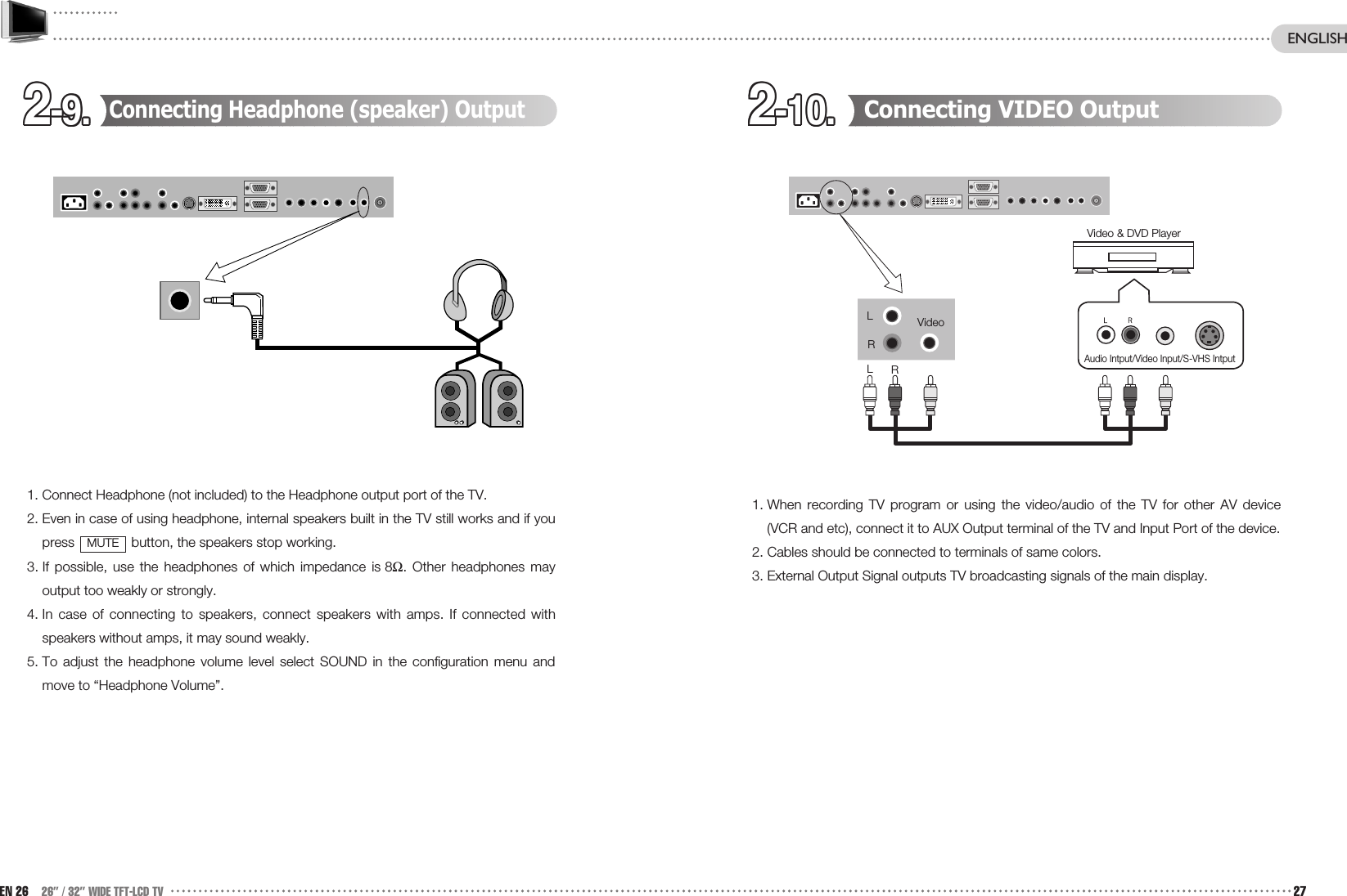 2-9.2-9.2-9.2-9.2-9.2-9.2-9.2-9.2-9.2-9.2-9.2-9. 2-10.2-10.2-10.2-10.2-10.2-10.2-10.2-10.2-10.2-10.2-10.2-10. Connecting VIDEO Output1. When recording TV program or using the video/audio of the TV for other AV device(VCR and etc), connect it to AUX Output terminal of the TV and Input Port of the device.2. Cables should be connected to terminals of same colors.3. External Output Signal outputs TV broadcasting signals of the main display.Connecting Headphone (speaker) Output1. Connect Headphone (not included) to the Headphone output port of the TV.2. Even in case of using headphone, internal speakers built in the TV still works and if youpress  button, the speakers stop working. 3. If possible, use the headphones of which impedance is 8Ω. Other headphones mayoutput too weakly or strongly.4. In case of connecting to speakers, connect speakers with amps. If connected withspeakers without amps, it may sound weakly. 5. To adjust the headphone volume level select SOUND in the configuration menu andmove to “Headphone Volume”.MUTEEN 26 26” / 32” WIDE TFT-LCD TV 27ENGLISHAudio Intput/Video Input/S-VHS IntputVideo &amp; DVD PlayerLVideoLRR