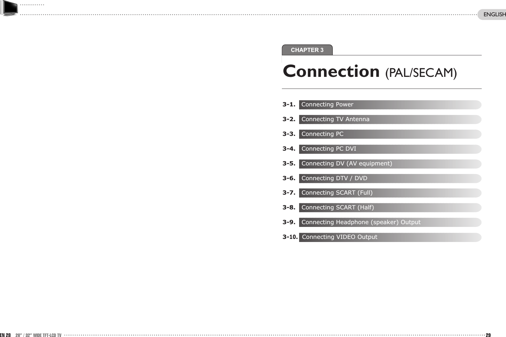 CHAPTER 329EN 28 26” / 32” WIDE TFT-LCD TVConnection (PAL/SECAM)3-1.   Connecting Power3-2. Connecting TV Antenna 3-3.  Connecting PC3-4.  Connecting PC DVI3-5. Connecting DV (AV equipment)3-6. Connecting DTV / DVD3-7.  Connecting SCART (Full)3-8. Connecting SCART (Half)3-9. Connecting Headphone (speaker) Output3-10.Connecting VIDEO OutputENGLISH