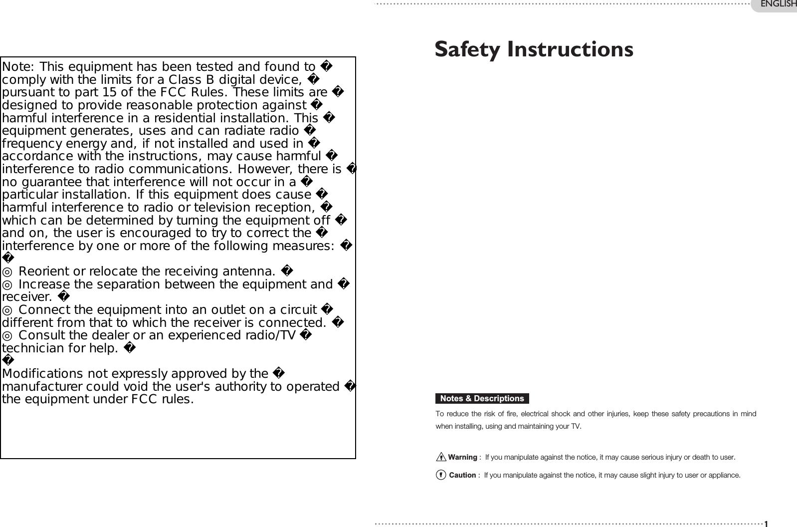 Safety Instructions To reduce the risk of fire, electrical shock and other injuries, keep these safety precautions in mindwhen installing, using and maintaining your TV.Warning :  If you manipulate against the notice, it may cause serious injury or death to user.Caution :  If you manipulate against the notice, it may cause slight injury to user or appliance.Notes &amp; Descriptions1ENGLISHEN 2 26” / 32” WIDE TFT-LCD TVNote: This equipment has been tested and found to comply with the limits for a Class B digital device, pursuant to part 15 of the FCC Rules. These limits are designed to provide reasonable protection against harmful interference in a residential installation. This equipment generates, uses and can radiate radio frequency energy and, if not installed and used in accordance with the instructions, may cause harmful interference to radio communications. However, there is no guarantee that interference will not occur in a particular installation. If this equipment does cause harmful interference to radio or television reception, which can be determined by turning the equipment off and on, the user is encouraged to try to correct the interference by one or more of the following measures: ◎ Reorient or relocate the receiving antenna. ◎ Increase the separation between the equipment and receiver. ◎ Connect the equipment into an outlet on a circuit different from that to which the receiver is connected. ◎ Consult the dealer or an experienced radio/TV technician for help. Modifications not expressly approved by the manufacturer could void the user&apos;s authority to operated the equipment under FCC rules.