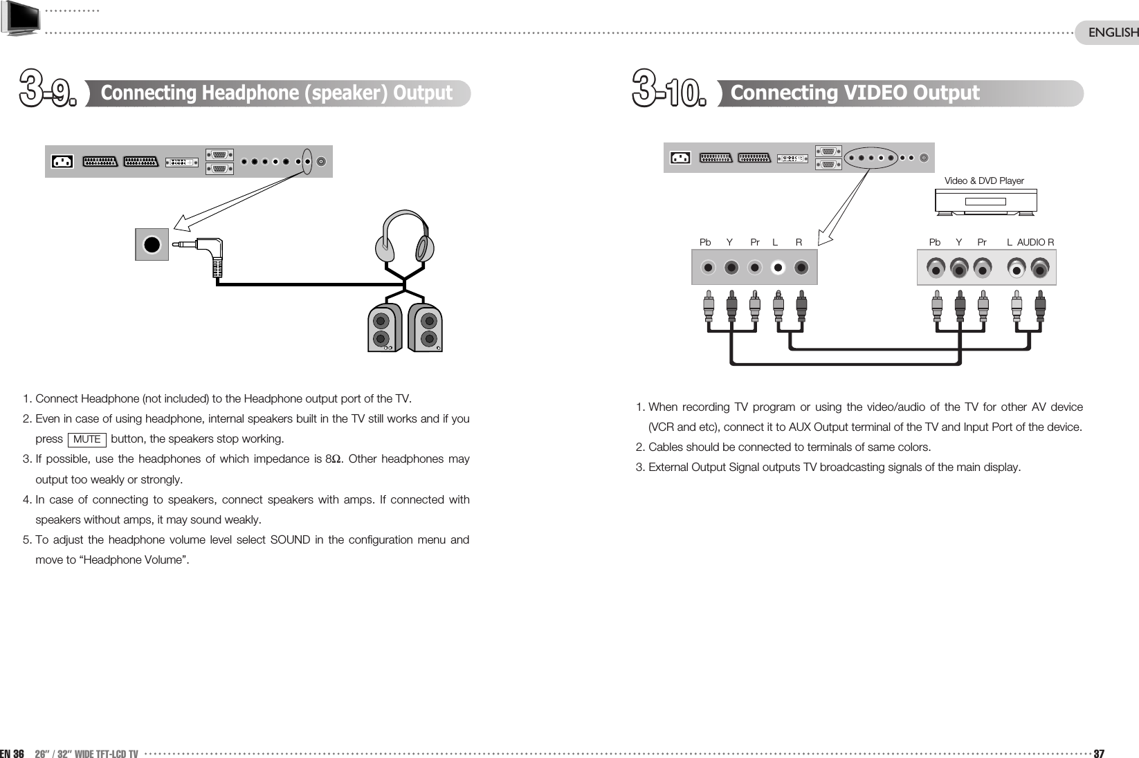 3-9.3-9.3-9.3-9.3-9.3-9.3-9.3-9.3-9.3-9.3-9.3-9. 3-10.3-10.3-10.3-10.3-10.3-10.3-10.3-10.3-10.3-10.3-10.3-10. Connecting VIDEO Output1. When recording TV program or using the video/audio of the TV for other AV device(VCR and etc), connect it to AUX Output terminal of the TV and Input Port of the device.2. Cables should be connected to terminals of same colors.3. External Output Signal outputs TV broadcasting signals of the main display.Connecting Headphone (speaker) Output1. Connect Headphone (not included) to the Headphone output port of the TV.2. Even in case of using headphone, internal speakers built in the TV still works and if youpress  button, the speakers stop working. 3. If possible, use the headphones of which impedance is 8Ω. Other headphones mayoutput too weakly or strongly.4. In case of connecting to speakers, connect speakers with amps. If connected withspeakers without amps, it may sound weakly. 5. To adjust the headphone volume level select SOUND in the configuration menu andmove to “Headphone Volume”.MUTEEN 36 26” / 32” WIDE TFT-LCD TV 37Video &amp; DVD PlayerL      RENGLISHPb      Y      Pr        L  AUDIO RPb      Y       Pr     L       R