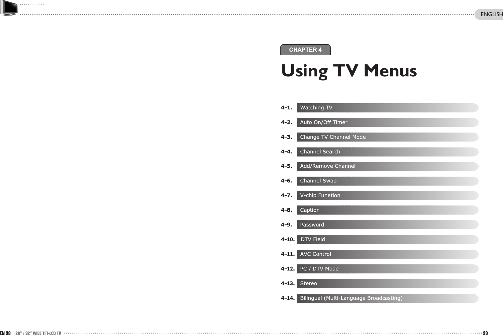 CHAPTER 4EN 38 26” / 32” WIDE TFT-LCD TV 39ENGLISHUsing TV Menus 4-1. Watching TV4-2. Auto On/Off Timer4-3. Change TV Channel Mode4-4. Channel Search4-5. Add/Remove Channel4-6. Channel Swap4-7. V-chip Funetion4-8. Caption4-9. Password4-10.DTV Field4-11.AVC Control4-12.  PC / DTV Mode 4-13.Stereo4-14.  Bilingual (Multi-Language Broadcasting)