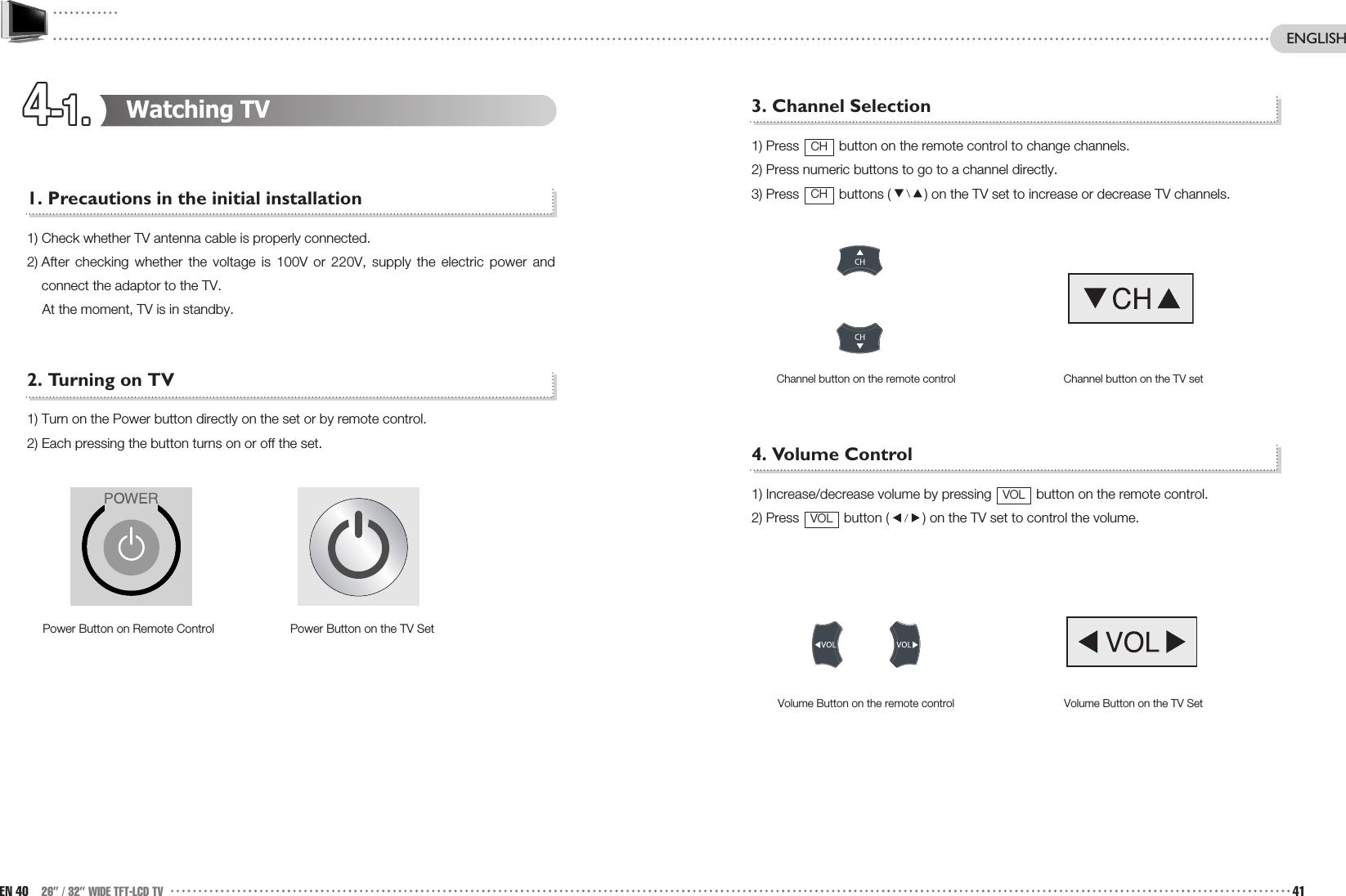 4-1.4-1.4-1.4-1.4-1.4-1.4-1.4-1.4-1.4-1.4-1.4-1.3. Channel Selection1) Press  button on the remote control to change channels.2) Press numeric buttons to go to a channel directly. 3) Press  buttons ( ) on the TV set to increase or decrease TV channels.4. Volume Control1) Increase/decrease volume by pressing  button on the remote control.2) Press  button ( ) on the TV set to control the volume. Volume Button on the TV SetVolume Button on the remote controlVOLVOLChannel button on the TV setChannel button on the remote controlCHCHWatching TV1. Precautions in the initial installation1) Check whether TV antenna cable is properly connected.2) After checking whether the voltage is 100V or 220V, supply the electric power andconnect the adaptor to the TV. At the moment, TV is in standby. 2. Turning on TV1) Turn on the Power button directly on the set or by remote control.2) Each pressing the button turns on or off the set.Power Button on the TV SetPower Button on Remote ControlEN 40 26” / 32” WIDE TFT-LCD TV 41ENGLISH