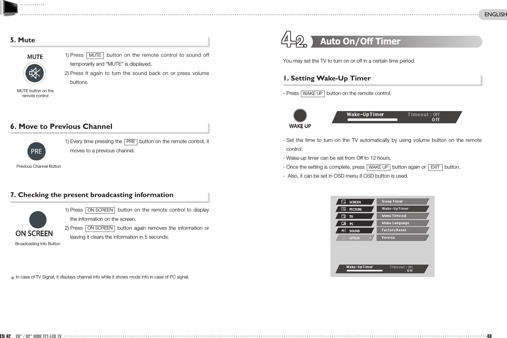 4-2.4-2.4-2.4-2.4-2.4-2.4-2.4-2.4-2.4-2.4-2.4-2. Auto On/Off TimerYou may set the TV to turn on or off in a certain time period.1. Setting Wake-Up Timer- Press  button on the remote control.- Set the time to turn on the TV automatically by using volume button on the remotecontrol. - Wake-up timer can be set from Off to 12 hours.- Once the setting is complete, press  button again or  button. -  Also, it can be set in OSD menu if OSD button is used.EXITWAKE UPWAKE UP5. Mute 1) Press  button on the remote control to sound offtemporarily and “MUTE” is displayed.2) Press it again to turn the sound back on or press volumebuttons. 6. Move to Previous Channel1) Every time pressing the  button on the remote control, itmoves to a previous channel.7. Checking the present broadcasting information1) Press  button on the remote control to displaythe information on the screen. 2) Press  button again removes the information orleaving it clears the information in 5 seconds. In case of TV Signal, it displays channel info while it shows mode info in case of PC signal.ON SCREENON SCREENPrevious Channel ButtonPREMUTE button on theremote controlMUTEEN 42 26” / 32” WIDE TFT-LCD TV 43ENGLISHBroadcasting Info Button