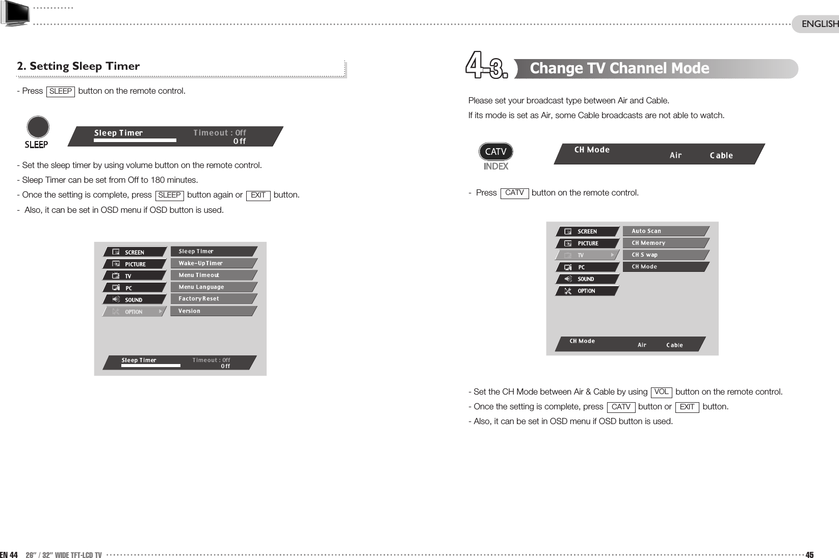 4-3.4-3.4-3.4-3.4-3.4-3.4-3.4-3.4-3.4-3.4-3.4-3. Change TV Channel ModePlease set your broadcast type between Air and Cable.If its mode is set as Air, some Cable broadcasts are not able to watch.-  Press  button on the remote control.- Set the CH Mode between Air &amp; Cable by using  button on the remote control.- Once the setting is complete, press  button or  button.- Also, it can be set in OSD menu if OSD button is used.EXITCATVVOLCATV2. Setting Sleep Timer- Press  button on the remote control.- Set the sleep timer by using volume button on the remote control. - Sleep Timer can be set from Off to 180 minutes.- Once the setting is complete, press  button again or  button. -  Also, it can be set in OSD menu if OSD button is used.EXITSLEEPSLEEPEN 44 26” / 32” WIDE TFT-LCD TV 45ENGLISH