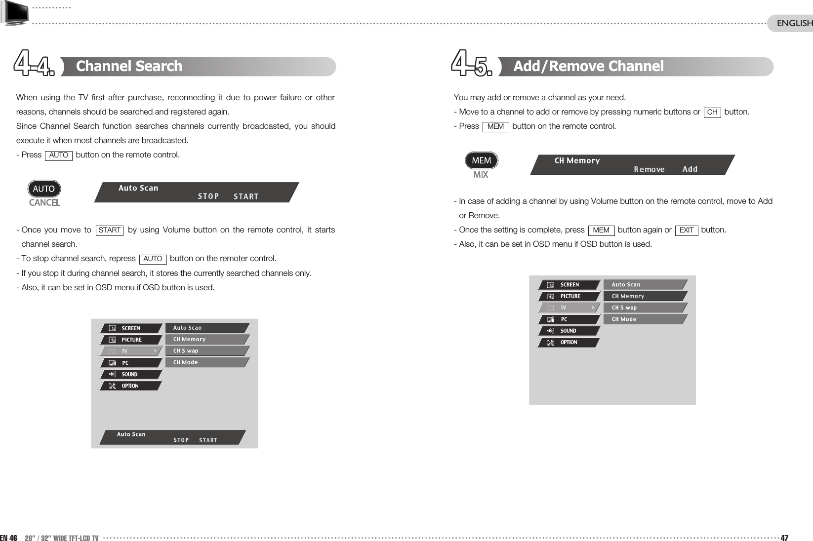 4-4.4-4.4-4.4-4.4-4.4-4.4-4.4-4.4-4.4-4.4-4.4-4. 4-5.4-5.4-5.4-5.4-5.4-5.4-5.4-5.4-5.4-5.4-5.4-5. Add/Remove ChannelYou may add or remove a channel as your need.- Move to a channel to add or remove by pressing numeric buttons or  button.- Press  button on the remote control.- In case of adding a channel by using Volume button on the remote control, move to Addor Remove.  - Once the setting is complete, press  button again or  button.- Also, it can be set in OSD menu if OSD button is used.EXITMEMMEMCHChannel SearchWhen using the TV first after purchase, reconnecting it due to power failure or otherreasons, channels should be searched and registered again. Since Channel Search function searches channels currently broadcasted, you shouldexecute it when most channels are broadcasted.- Press  button on the remote control.- Once you move to  by using Volume button on the remote control, it startschannel search.  - To stop channel search, repress  button on the remoter control.- If you stop it during channel search, it stores the currently searched channels only.- Also, it can be set in OSD menu if OSD button is used.AUTOSTARTAUTOEN 46 26” / 32” WIDE TFT-LCD TV 47ENGLISH