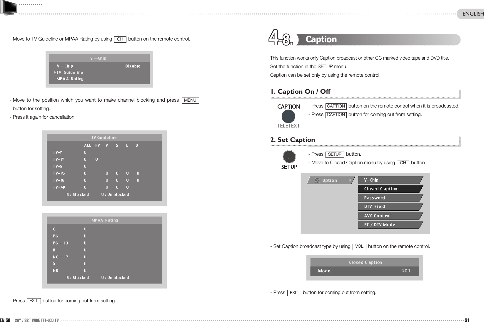 4-8.4-8.4-8.4-8.4-8.4-8.4-8.4-8.4-8.4-8.4-8.4-8. Caption This function works only Caption broadcast or other CC marked video tape and DVD title.Set the function in the SETUP menu.Caption can be set only by using the remote control.1. Caption On / Off- Press  button on the remote control when it is broadcasted.- Press  button for coming out from setting.2. Set Caption- Press  button.- Move to Closed Caption menu by using  button.- Set Caption broadcast type by using  button on the remote control.- Press  button for coming out from setting.EXITVOLCHSETUPCAPTIONCAPTION- Move to TV Guideline or MPAA Rating by using  button on the remote control.- Move to the position which you want to make channel blocking and press button for setting.- Press it again for cancellation.- Press  button for coming out from setting.EXITMENUCHEN 50 26” / 32” WIDE TFT-LCD TV 51ENGLISH