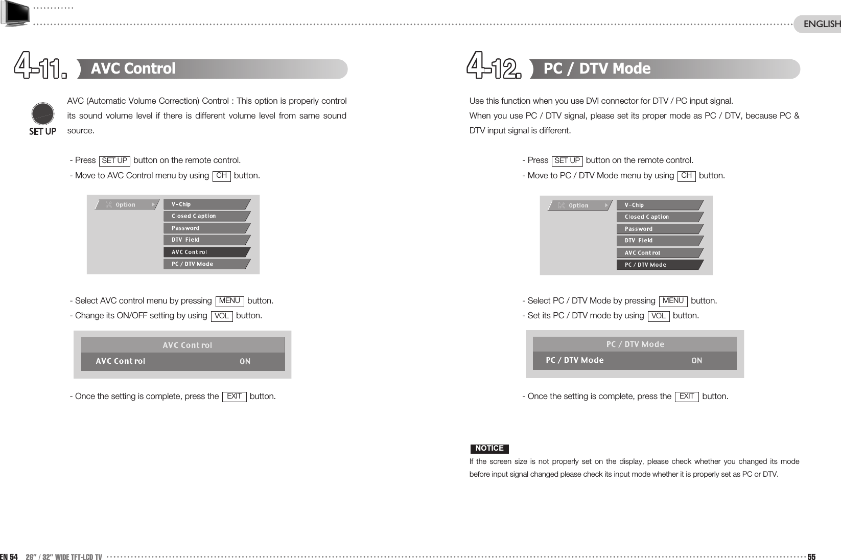 4-11.4-11.4-11.4-11.4-11.4-11.4-11.4-11.4-11.4-11.4-11.4-11. 4-12.4-12.4-12.4-12.4-12.4-12.4-12.4-12.4-12.4-12.4-12.4-12. PC / DTV Mode Use this function when you use DVI connector for DTV / PC input signal. When you use PC / DTV signal, please set its proper mode as PC / DTV, because PC &amp;DTV input signal is different.- Press  button on the remote control.- Move to PC / DTV Mode menu by using  button.- Select PC / DTV Mode by pressing  button.- Set its PC / DTV mode by using  button.- Once the setting is complete, press the  button.If the screen size is not properly set on the display, please check whether you changed its modebefore input signal changed please check its input mode whether it is properly set as PC or DTV.NOTICEEXITVOLMENUCHSET UPAVC ControlAVC (Automatic Volume Correction) Control : This option is properly controlits sound volume level if there is different volume level from same soundsource. - Press  button on the remote control.- Move to AVC Control menu by using  button.- Select AVC control menu by pressing  button.- Change its ON/OFF setting by using  button.- Once the setting is complete, press the  button.EXITVOLMENUCHSET UPEN 54 26” / 32” WIDE TFT-LCD TV 55ENGLISH