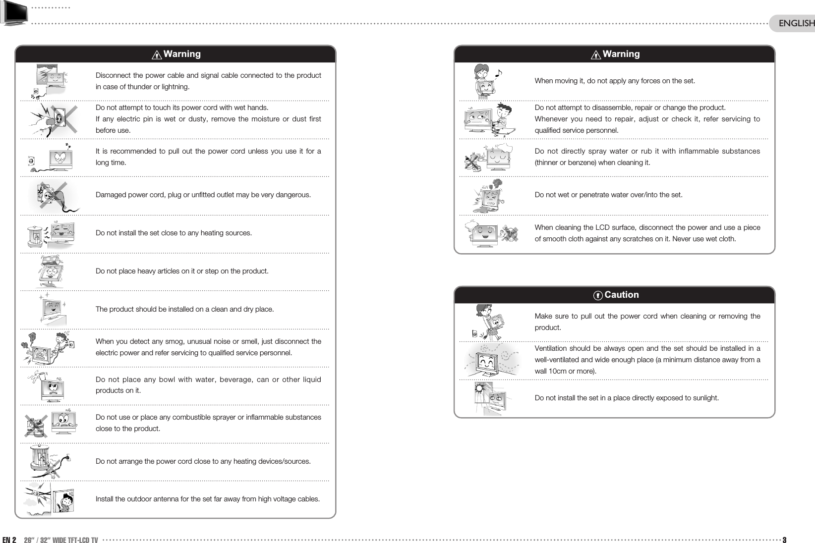 EN 2 26” / 32” WIDE TFT-LCD TV 3ENGLISHWarningDisconnect the power cable and signal cable connected to the productin case of thunder or lightning. Do not attempt to touch its power cord with wet hands. If any electric pin is wet or dusty, remove the moisture or dust firstbefore use.It is recommended to pull out the power cord unless you use it for along time. Damaged power cord, plug or unfitted outlet may be very dangerous.Do not install the set close to any heating sources.Do not place heavy articles on it or step on the product. The product should be installed on a clean and dry place.When you detect any smog, unusual noise or smell, just disconnect theelectric power and refer servicing to qualified service personnel.Do not place any bowl with water, beverage, can or other liquidproducts on it. Do not use or place any combustible sprayer or inflammable substancesclose to the product. Do not arrange the power cord close to any heating devices/sources.Install the outdoor antenna for the set far away from high voltage cables. WarningWhen moving it, do not apply any forces on the set.Do not attempt to disassemble, repair or change the product.Whenever you need to repair, adjust or check it, refer servicing toqualified service personnel. Do not directly spray water or rub it with inflammable substances(thinner or benzene) when cleaning it. Do not wet or penetrate water over/into the set.When cleaning the LCD surface, disconnect the power and use a pieceof smooth cloth against any scratches on it. Never use wet cloth. CautionMake sure to pull out the power cord when cleaning or removing theproduct.Ventilation should be always open and the set should be installed in awell-ventilated and wide enough place (a minimum distance away from awall 10cm or more). Do not install the set in a place directly exposed to sunlight.