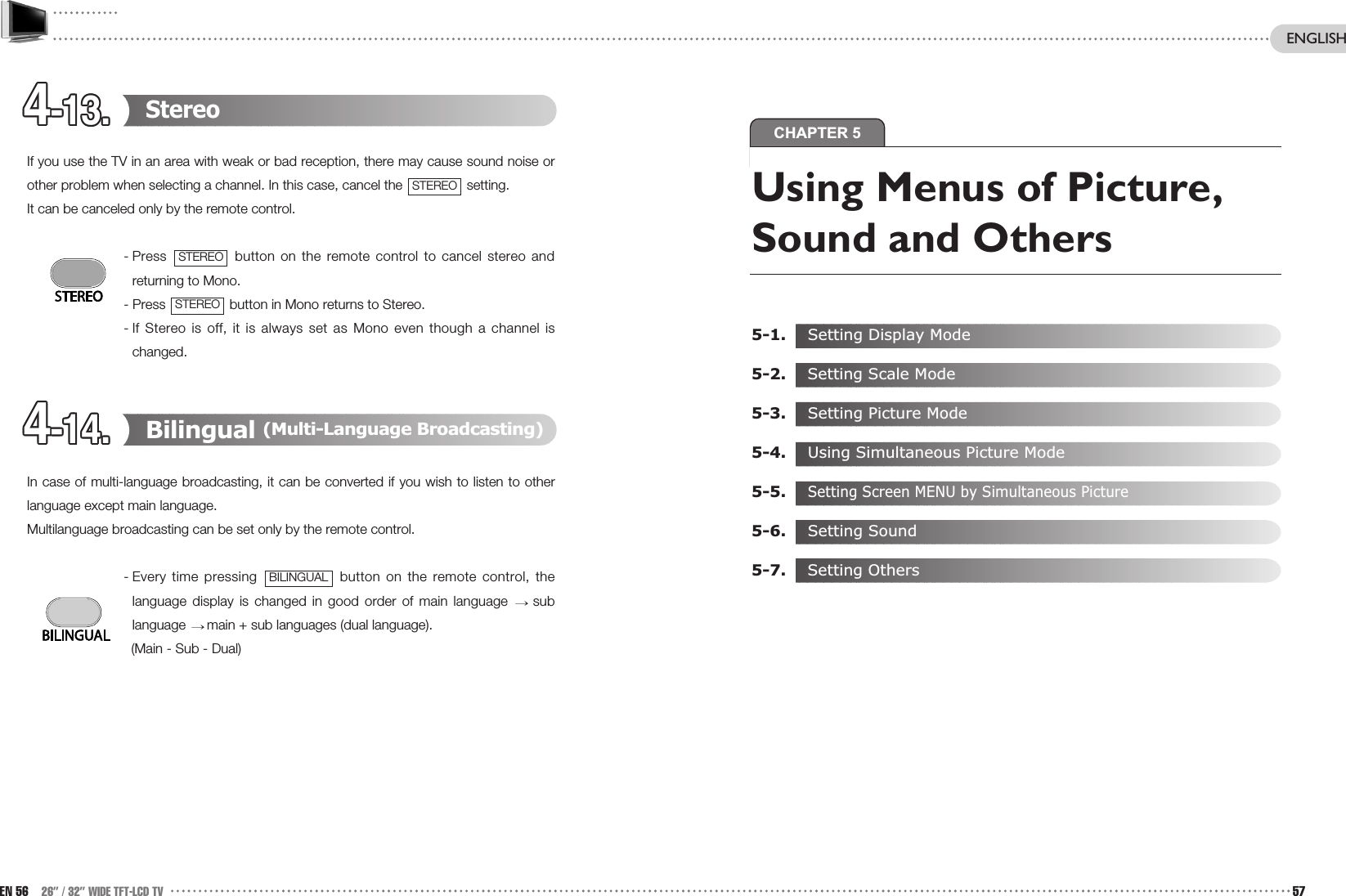 CHAPTER 54-13.4-13.4-13.4-13.4-13.4-13.4-13.4-13.4-13.4-13.4-13.4-13.4-14.4-14.4-14.4-14.4-14.4-14.4-14.4-14.4-14.4-14.4-14.4-14.StereoIf you use the TV in an area with weak or bad reception, there may cause sound noise orother problem when selecting a channel. In this case, cancel the  setting.  It can be canceled only by the remote control.- Press  button on the remote control to cancel stereo andreturning to Mono. - Press  button in Mono returns to Stereo. - If Stereo is off, it is always set as Mono even though a channel ischanged.  Bilingual (Multi-Language Broadcasting)In case of multi-language broadcasting, it can be converted if you wish to listen to otherlanguage except main language. Multilanguage broadcasting can be set only by the remote control.- Every time pressing  button on the remote control, thelanguage display is changed in good order of main language  sublanguage  main + sub languages (dual language).(Main - Sub - Dual)BILINGUALSTEREOSTEREOSTEREOEN 56 26” / 32” WIDE TFT-LCD TV 57ENGLISHUsing Menus of Picture,Sound and Others5-1. Setting Display Mode5-2.  Setting Scale Mode5-3. Setting Picture Mode5-4. Using Simultaneous Picture Mode5-5.Setting Screen MENU by Simultaneous Picture5-6. Setting Sound5-7.  Setting Others
