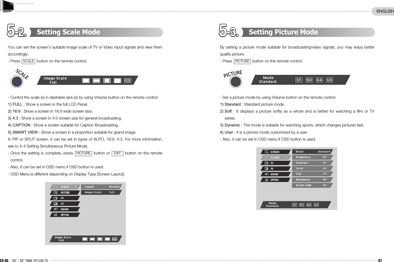 5-3.5-3.5-3.5-3.5-3.5-3.5-3.5-3.5-3.5-3.5-3.5-3.5-2.5-2.5-2.5-2.5-2.5-2.5-2.5-2.5-2.5-2.5-2.5-2. Setting Picture ModeBy setting a picture mode suitable for broadcasting/video signals, you may enjoy betterquality picture. - Press  button on the remote control. - Set a picture mode by using Volume button on the remote control. 1) Standard : Standard picture mode.2) Soft : It displays a picture softly as a whole and is better for watching a film or TVseries.3) Dynamic : The mode is suitable for watching sports, which changes pictures fast.4) User : It is a picture mode customized by a user.  - Also, it can be set in OSD menu if OSD button is used.PICTURESetting Scale ModeYou can set the screen’s suitable image scale of TV or Video input signals and view themaccordingly. - Press  button on the remote control.- Control the scale (s) in desirable size (s) by using Volume button on the remote control.1) FULL : Show a screen in the full LCD Penal.2) 16:9 : Show a screen in 16:9 wide screen size.3) 4:3 : Show a screen in 4:3 screen size for general broadcasting.4) CAPTION : Show a screen suitable for Caption Broadcasting.5) SMART VIEW : Show a screen in a proportion suitable for grand image. In PIP or SPLIT screen, it can be set in types of AUTO, 16:9, 4:3. For more information,see to 4-4 Setting Simultaneous Picture Mode.- Once the setting is complete, press  button or  button on the remotecontrol. - Also, it can be set in OSD menu if OSD button is used.- OSD Menu is different depending on Display Type [Screen Layout].EXITPICTURESCALEEN 60 26” / 32” WIDE TFT-LCD TV 61ENGLISH