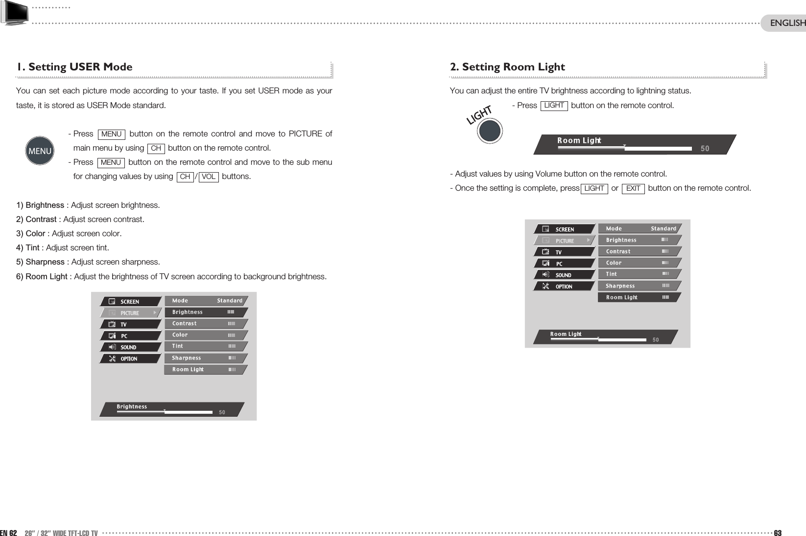 2. Setting Room LightYou can adjust the entire TV brightness according to lightning status.- Press  button on the remote control.- Adjust values by using Volume button on the remote control.- Once the setting is complete, press or  button on the remote control. EXITLIGHTLIGHT1. Setting USER Mode You can set each picture mode according to your taste. If you set USER mode as yourtaste, it is stored as USER Mode standard.- Press  button on the remote control and move to PICTURE ofmain menu by using  button on the remote control.- Press  button on the remote control and move to the sub menufor changing values by using  / buttons.1) Brightness : Adjust screen brightness.2) Contrast : Adjust screen contrast.3) Color : Adjust screen color.4) Tint : Adjust screen tint.5) Sharpness : Adjust screen sharpness.6) Room Light : Adjust the brightness of TV screen according to background brightness.VOLCHMENUCHMENUEN 62 26” / 32” WIDE TFT-LCD TV 63ENGLISH