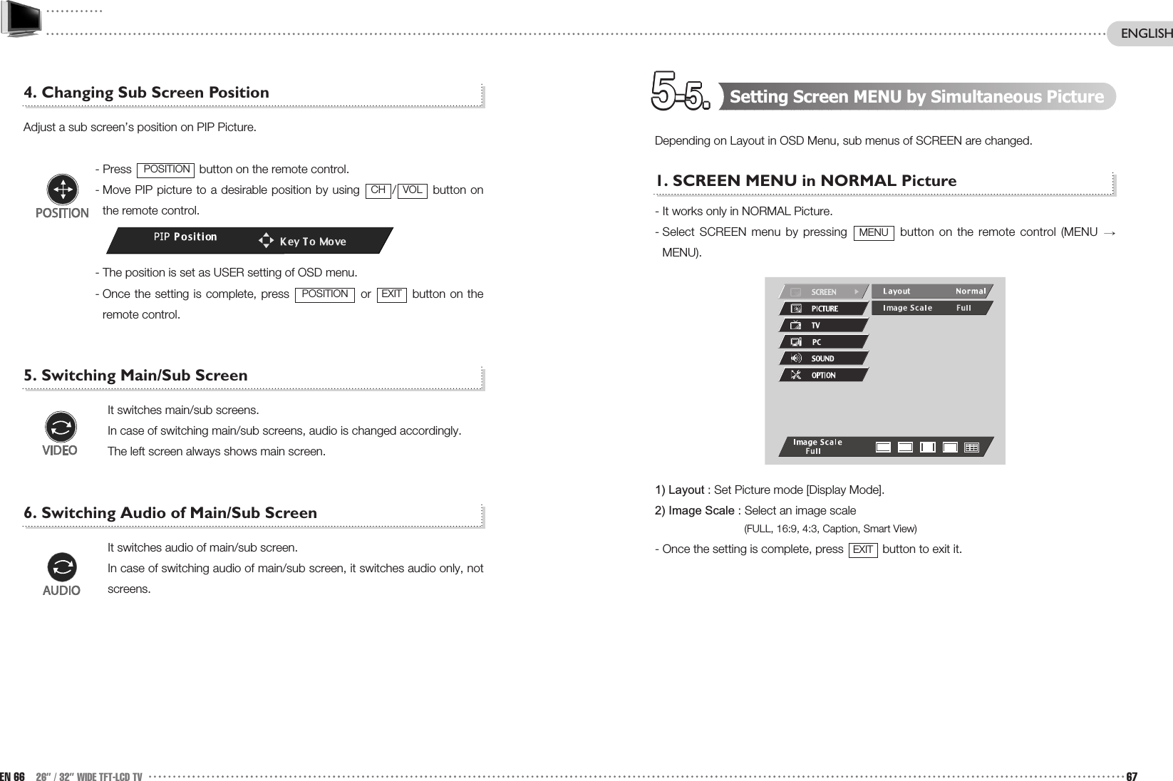 5-5.5-5.5-5.5-5.5-5.5-5.5-5.5-5.5-5.5-5.5-5.5-5. Setting Screen MENU by Simultaneous Picture Depending on Layout in OSD Menu, sub menus of SCREEN are changed.1. SCREEN MENU in NORMAL Picture  - It works only in NORMAL Picture.- Select SCREEN menu by pressing  button on the remote control (MENU MENU).1) Layout : Set Picture mode [Display Mode].2) Image Scale : Select an image scale(FULL, 16:9, 4:3, Caption, Smart View)- Once the setting is complete, press  button to exit it.EXITMENU4. Changing Sub Screen PositionAdjust a sub screen’s position on PIP Picture.- Press  button on the remote control.- Move PIP picture to a desirable position by using  / button onthe remote control.- The position is set as USER setting of OSD menu.- Once the setting is complete, press  or  button on theremote control.5. Switching Main/Sub ScreenIt switches main/sub screens.In case of switching main/sub screens, audio is changed accordingly. The left screen always shows main screen. 6. Switching Audio of Main/Sub ScreenIt switches audio of main/sub screen.In case of switching audio of main/sub screen, it switches audio only, notscreens.  EXITPOSITIONVOLCHPOSITIONEN 66 26” / 32” WIDE TFT-LCD TV 67ENGLISH