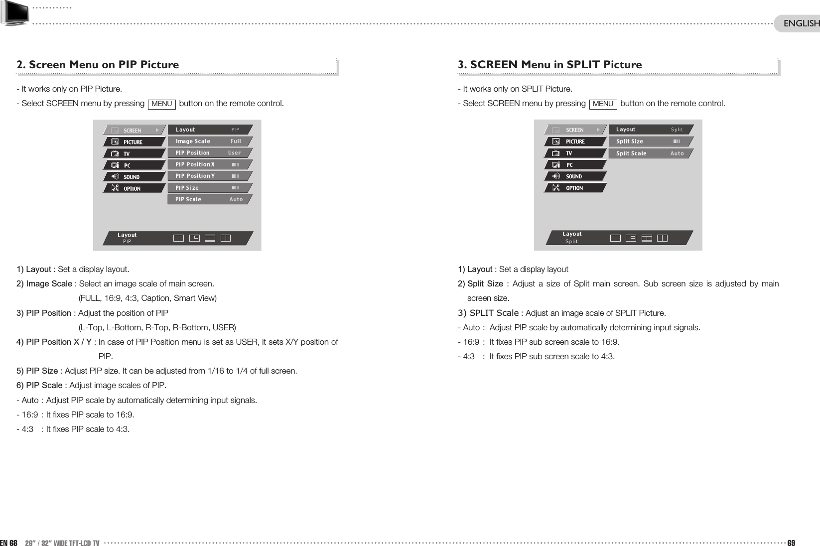 3. SCREEN Menu in SPLIT Picture- It works only on SPLIT Picture.- Select SCREEN menu by pressing  button on the remote control.1) Layout : Set a display layout2) Split  Size : Adjust a size of Split main screen. Sub screen size is adjusted by mainscreen size.3) SPLIT Scale : Adjust an image scale of SPLIT Picture.- Auto : Adjust PIP scale by automatically determining input signals.- 16:9 : It fixes PIP sub screen scale to 16:9.- 4:3 : It fixes PIP sub screen scale to 4:3.MENU2. Screen Menu on PIP Picture- It works only on PIP Picture.- Select SCREEN menu by pressing  button on the remote control.1) Layout : Set a display layout.2) Image Scale : Select an image scale of main screen.(FULL, 16:9, 4:3, Caption, Smart View) 3) PIP Position : Adjust the position of PIP (L-Top, L-Bottom, R-Top, R-Bottom, USER)4) PIP Position X / Y : In case of PIP Position menu is set as USER, it sets X/Y position ofPIP. 5) PIP Size : Adjust PIP size. It can be adjusted from 1/16 to 1/4 of full screen.6) PIP Scale : Adjust image scales of PIP.- Auto : Adjust PIP scale by automatically determining input signals.- 16:9 : It fixes PIP scale to 16:9.- 4:3 : It fixes PIP scale to 4:3.MENUEN 68 26” / 32” WIDE TFT-LCD TV 69ENGLISH