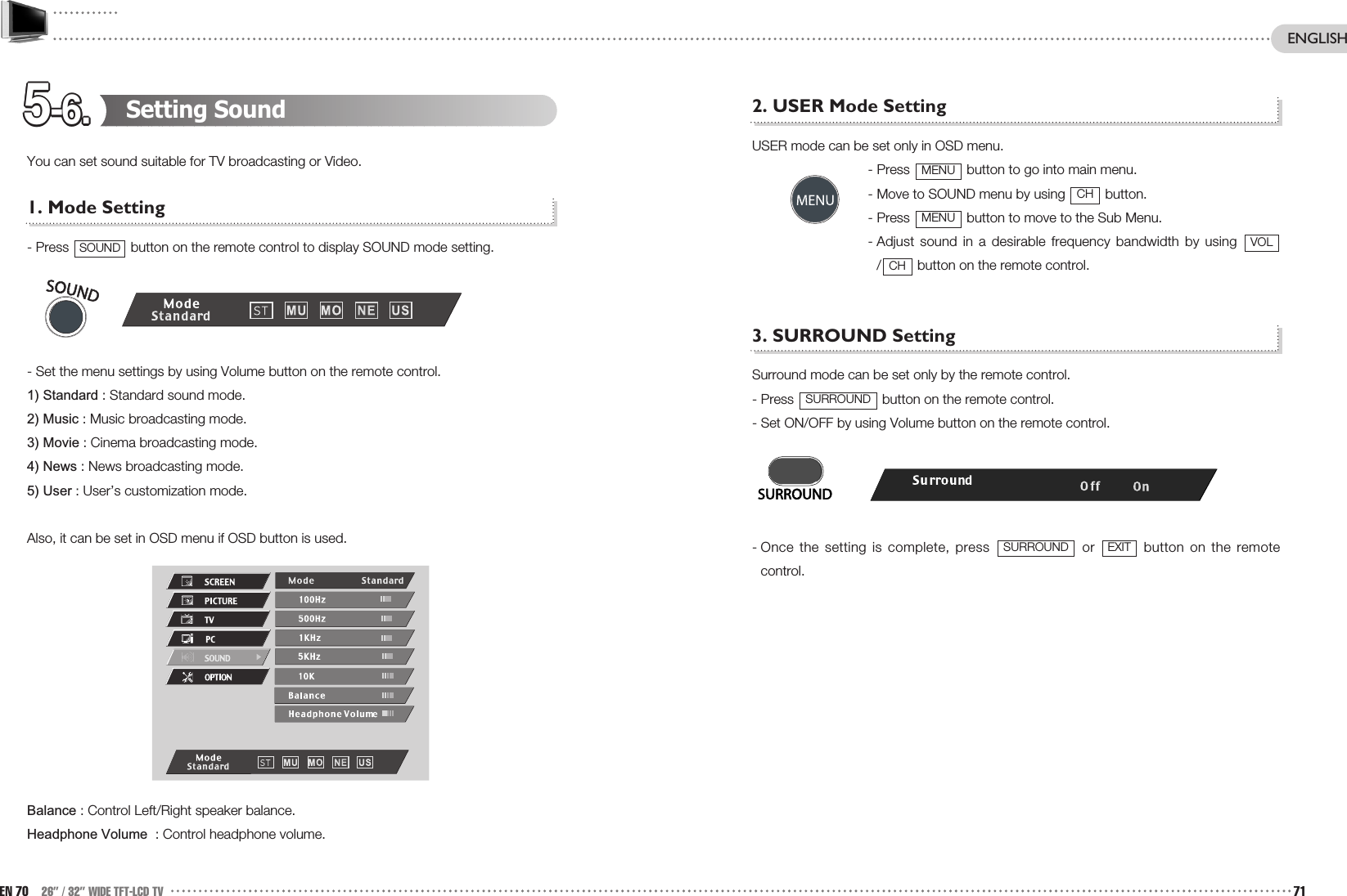 5-6.5-6.5-6.5-6.5-6.5-6.5-6.5-6.5-6.5-6.5-6.5-6.2. USER Mode SettingUSER mode can be set only in OSD menu.- Press  button to go into main menu.- Move to SOUND menu by using  button.- Press  button to move to the Sub Menu.- Adjust sound in a desirable frequency bandwidth by using / button on the remote control. 3. SURROUND Setting Surround mode can be set only by the remote control.- Press  button on the remote control.- Set ON/OFF by using Volume button on the remote control.- Once the setting is complete, press  or  button on the remotecontrol.EXITSURROUNDSURROUNDCHVOLMENUCHMENUSetting SoundYou can set sound suitable for TV broadcasting or Video.1. Mode Setting- Press  button on the remote control to display SOUND mode setting.- Set the menu settings by using Volume button on the remote control.1) Standard : Standard sound mode.2) Music : Music broadcasting mode.3) Movie : Cinema broadcasting mode.4) News : News broadcasting mode.5) User : User’s customization mode.Also, it can be set in OSD menu if OSD button is used.Balance : Control Left/Right speaker balance.Headphone Volume  : Control headphone volume.SOUNDEN 70 26” / 32” WIDE TFT-LCD TV 71ENGLISH