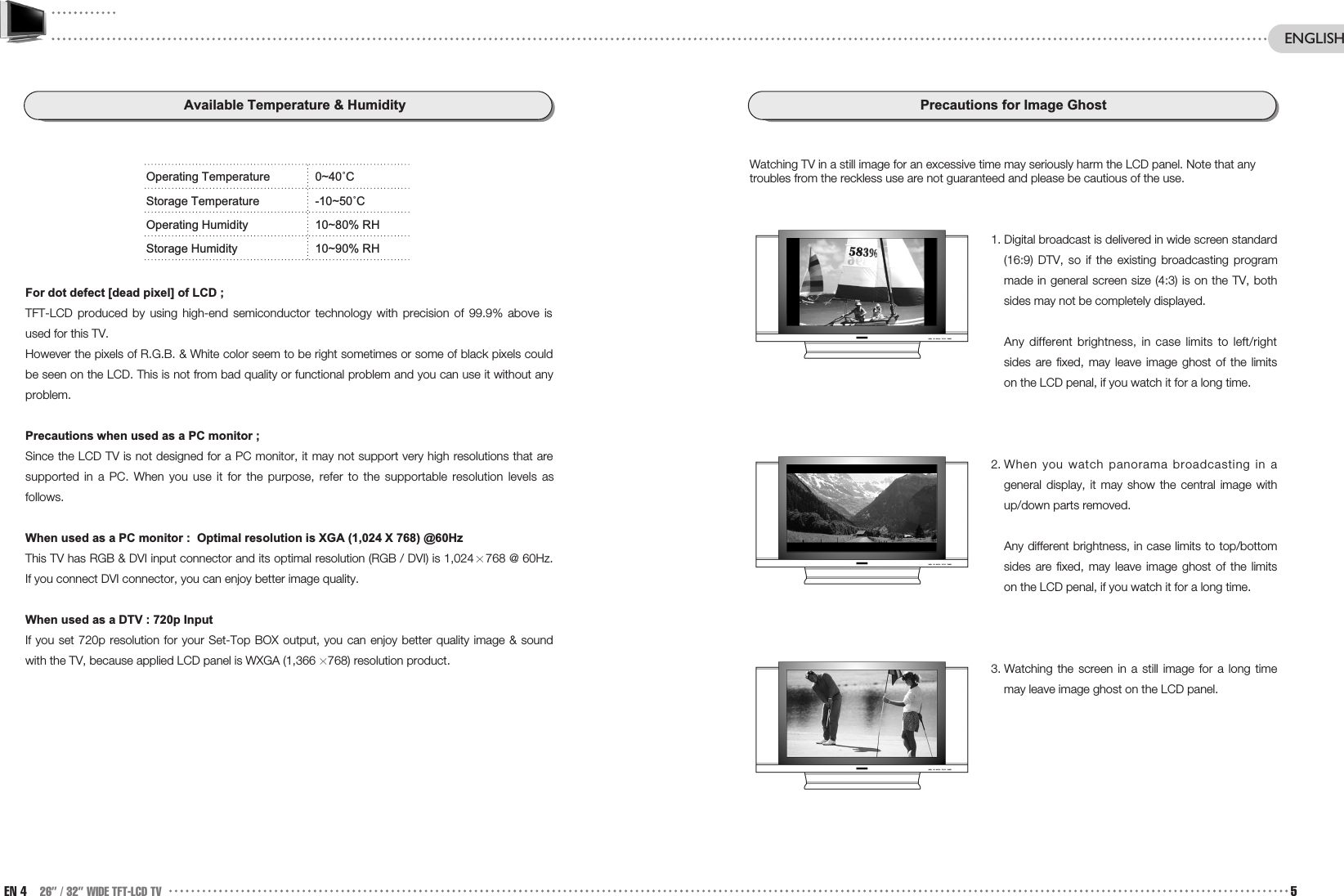Precautions for Image GhostWatching TV in a still image for an excessive time may seriously harm the LCD panel. Note that anytroubles from the reckless use are not guaranteed and please be cautious of the use.1. Digital broadcast is delivered in wide screen standard(16:9) DTV, so if the existing broadcasting programmade in general screen size (4:3) is on the TV, bothsides may not be completely displayed.Any different brightness, in case limits to left/rightsides are fixed, may leave image ghost of the limitson the LCD penal, if you watch it for a long time. 2. When you watch panorama broadcasting in ageneral display, it may show the central image withup/down parts removed. Any different brightness, in case limits to top/bottomsides are fixed, may leave image ghost of the limitson the LCD penal, if you watch it for a long time.3. Watching the screen in a still image for a long timemay leave image ghost on the LCD panel.Available Temperature &amp; HumidityOperating Temperature 0~40˚CStorage Temperature -10~50˚COperating Humidity 10~80% RHStorage Humidity 10~90% RHFor dot defect [dead pixel] of LCD ;TFT-LCD produced by using high-end semiconductor technology with precision of 99.9% above isused for this TV. However the pixels of R.G.B. &amp; White color seem to be right sometimes or some of black pixels couldbe seen on the LCD. This is not from bad quality or functional problem and you can use it without anyproblem.Precautions when used as a PC monitor ;Since the LCD TV is not designed for a PC monitor, it may not support very high resolutions that aresupported in a PC. When you use it for the purpose, refer to the supportable resolution levels asfollows. When used as a PC monitor :  Optimal resolution is XGA (1,024 X 768) @60Hz  This TV has RGB &amp; DVI input connector and its optimal resolution (RGB / DVI) is 1,024 768 @ 60Hz.If you connect DVI connector, you can enjoy better image quality.When used as a DTV : 720p InputIf you set 720p resolution for your Set-Top BOX output, you can enjoy better quality image &amp; soundwith the TV, because applied LCD panel is WXGA (1,366 768) resolution product.EN 4 26” / 32” WIDE TFT-LCD TV 5ENGLISH