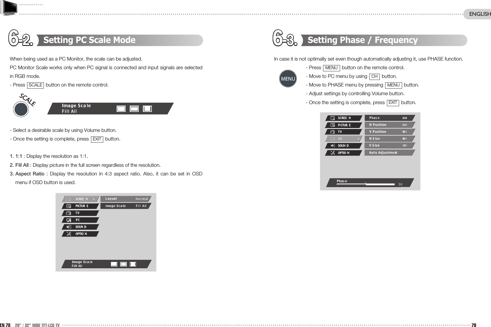 6-2.6-2.6-2.6-2.6-2.6-2.6-2.6-2.6-2.6-2.6-2.6-2. 6-3.6-3.6-3.6-3.6-3.6-3.6-3.6-3.6-3.6-3.6-3.6-3. Setting Phase / FrequencyIn case it is not optimally set even though automatically adjusting it, use PHASE function. - Press  button on the remote control. - Move to PC menu by using  button. - Move to PHASE menu by pressing  button. - Adjust settings by controlling Volume button.- Once the setting is complete, press  button.EXITMENUCHMENUSetting PC Scale ModeWhen being used as a PC Monitor, the scale can be adjusted.PC Monitor Scale works only when PC signal is connected and input signals are selectedin RGB mode.- Press  button on the remote control.- Select a desirable scale by using Volume button.- Once the setting is complete, press  button.1. 1:1 : Display the resolution as 1:1.2. Fill All : Display picture in the full screen regardless of the resolution.3. Aspect  Ratio : Display the resolution in 4:3 aspect ratio. Also, it can be set in OSDmenu if OSD button is used.EXITSCALEEN 78 26” / 32” WIDE TFT-LCD TV 79ENGLISH