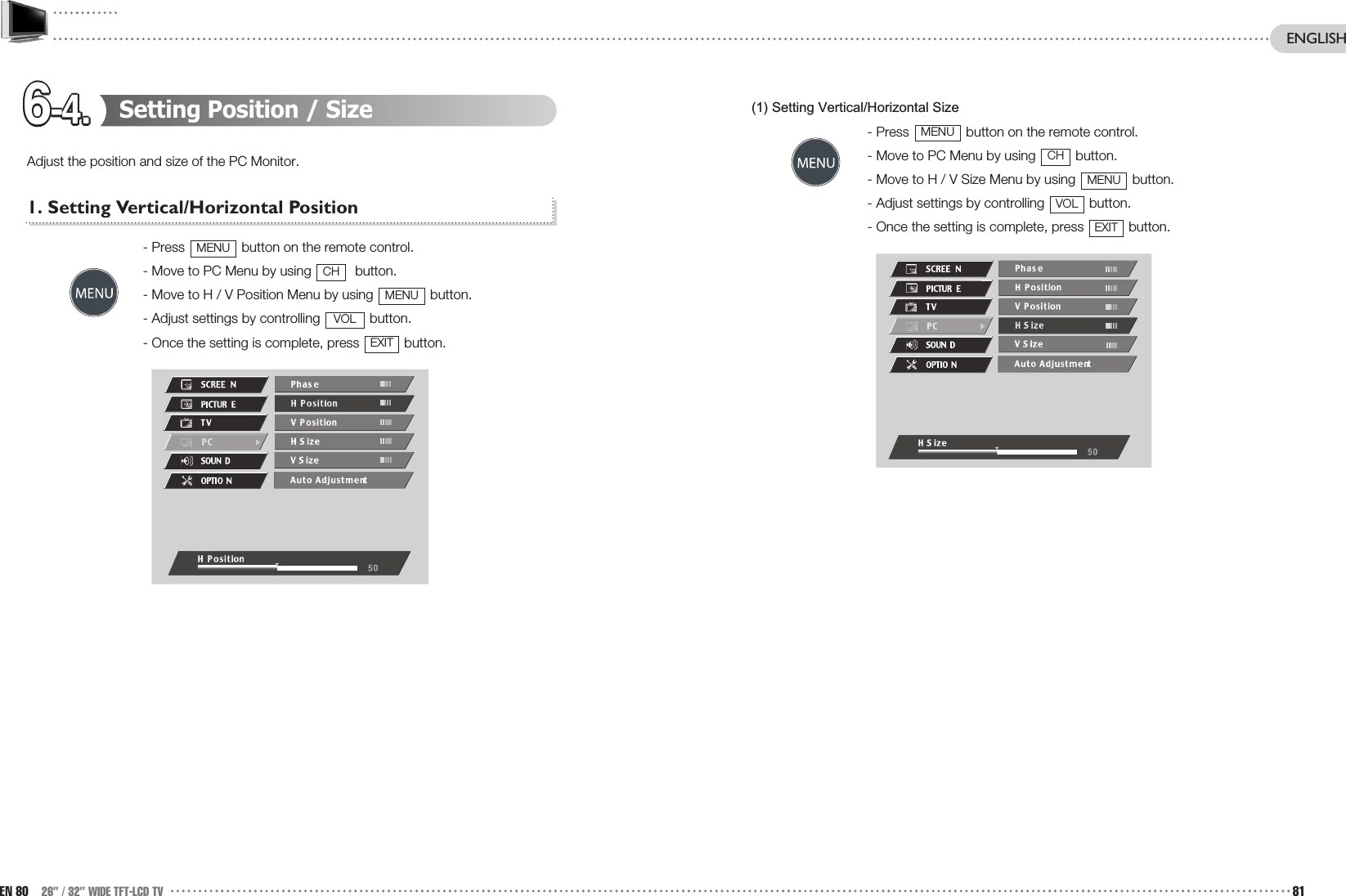 6-4.6-4.6-4.6-4.6-4.6-4.6-4.6-4.6-4.6-4.6-4.6-4.(1) Setting Vertical/Horizontal Size- Press  button on the remote control. - Move to PC Menu by using  button.- Move to H / V Size Menu by using  button.- Adjust settings by controlling  button.- Once the setting is complete, press  button.EXITVOLMENUCHMENUSetting Position / SizeAdjust the position and size of the PC Monitor.1. Setting Vertical/Horizontal Position- Press  button on the remote control. - Move to PC Menu by using  button.- Move to H / V Position Menu by using  button.- Adjust settings by controlling  button.- Once the setting is complete, press  button.EXITVOLMENUCHMENUEN 80 26” / 32” WIDE TFT-LCD TV 81ENGLISH