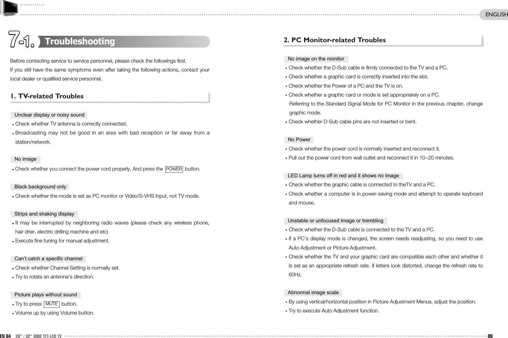 7-1.7-1.7-1.7-1.7-1.7-1.7-1.7-1.7-1.7-1.7-1.7-1.2. PC Monitor-related TroublesCheck whether the D-Sub cable is firmly connected to the TV and a PC.Check whether a graphic card is correctly inserted into the slot.Check whether the Power of a PC and the TV is on.Check whether a graphic card or mode is set appropriately on a PC.Referring to the Standard Signal Mode for PC Monitor in the previous chapter, changegraphic mode.Check whether D-Sub cable pins are not inserted or bent.Check whether the power cord is normally inserted and reconnect it.Pull out the power cord from wall outlet and reconnect it in 10~20 minutes.Check whether the graphic cable is connected to theTV and a PC.Check whether a computer is in power-saving mode and attempt to operate keyboardand mouse. Check whether the D-Sub cable is connected to the TV and a PC.If a PC’s display mode is changed, the screen needs readjusting, so you need to useAuto Adjustment or Picture Adjustment.Check whether the TV and your graphic card are compatible each other and whether itis set as an appropriate refresh rate. If letters look distorted, change the refresh rate to60Hz.By using vertical/horizontal position in Picture Adjustment Menus, adjust the position. Try to execute Auto Adjustment function.Abnormal image scaleUnstable or unfocused image or trembling LED Lamp turns off in red and it shows no imageNo PowerNo image on the monitorTroubleshootingBefore contacting service to service personnel, please check the followings first. If you still have the same symptoms even after taking the following actions, contact yourlocal dealer or qualified service personnel.1. TV-related TroublesCheck whether TV antenna is correctly connected.Broadcasting may not be good in an area with bad reception or far away from astation/network.Check whether you connect the power cord properly. And press the  button.Check whether the mode is set as PC monitor or Video/S-VHS Input, not TV mode. It may be interrupted by neighboring radio waves (please check any wireless phone,hair drier, electric drilling machine and etc)Execute fine tuning for manual adjustment.Check whether Channel Setting is normally set.Try to rotate an antenna’s direction.Try to press  button.Volume up by using Volume button. MUTEPicture plays without soundCan’t catch a specific channelStrips and shaking displayBlack background onlyPOWERNo imageUnclear display or noisy soundEN 84 26” / 32” WIDE TFT-LCD TV 85ENGLISH