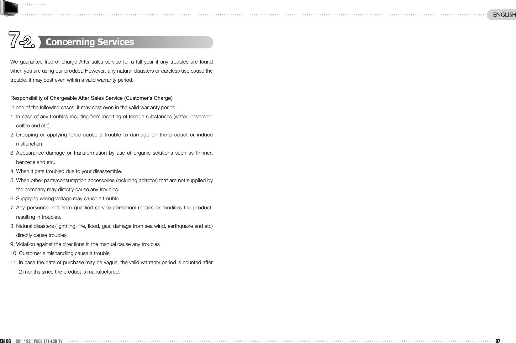 7-2.7-2.7-2.7-2.7-2.7-2.7-2.7-2.7-2.7-2.7-2.7-2. Concerning ServicesWe guarantee free of charge After-sales service for a full year if any troubles are foundwhen you are using our product. However, any natural disasters or careless use cause thetrouble, it may cost even within a valid warranty period.Responsibility of Chargeable After Sales Service (Customer’s Charge)In one of the following cases, it may cost even in the valid warranty period.1. In case of any troubles resulting from inserting of foreign substances (water, beverage,coffee and etc)2. Dropping or applying force cause a trouble to damage on the product or inducemalfunction.3. Appearance damage or transformation by use of organic solutions such as thinner,benzene and etc. 4. When it gets troubled due to your disassemble.5. When other parts/consumption accessories (including adaptor) that are not supplied bythe company may directly cause any troubles. 6. Supplying wrong voltage may cause a trouble7. Any personnel not from qualified service personnel repairs or modifies the product,resulting in troubles.8. Natural disasters (lightning, fire, flood, gas, damage from sea wind, earthquake and etc)directly cause troubles9. Violation against the directions in the manual cause any troubles10. Customer’s mishandling cause a trouble11. In case the date of purchase may be vague, the valid warranty period is counted after2 months since the product is manufactured.EN 86 26” / 32” WIDE TFT-LCD TV 87ENGLISH
