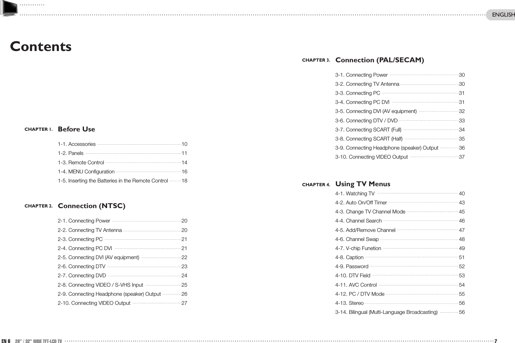 CHAPTER 3. Connection (PAL/SECAM)3-1. Connecting Power 303-2. Connecting TV Antenna 303-3. Connecting PC 313-4. Connecting PC DVI 313-5. Connecting DVI (AV equipment)  323-6. Connecting DTV / DVD 333-7. Connecting SCART (Full) 343-8. Connecting SCART (Half) 353-9. Connecting Headphone (speaker) Output 363-10. Connecting VIDEO Output 37CHAPTER 4. Using TV Menus4-1. Watching TV 404-2. Auto On/Off Timer 434-3. Change TV Channel Mode 454-4. Channel Search 464-5. Add/Remove Channel 474-6. Channel Swap 484-7. V-chip Funetion 494-8. Caption 514-9. Password 524-10. DTV Field 534-11. AVC Control 544-12. PC / DTV Mode  554-13. Stereo 563-14. Bilingual (Multi-Language Broadcasting) 56ContentsCHAPTER 1. Before Use1-1. Accessories 101-2. Panels 111-3. Remote Control 141-4. MENU Configuration 161-5. Inserting the Batteries in the Remote Control 18CHAPTER 2. Connection (NTSC)2-1. Connecting Power 202-2. Connecting TV Antenna 202-3. Connecting PC 212-4. Connecting PC DVI 212-5. Connecting DVI (AV equipment)  222-6. Connecting DTV 232-7. Connecting DVD 242-8. Connecting VIDEO / S-VHS Input 252-9. Connecting Headphone (speaker) Output 262-10. Connecting VIDEO Output 27EN 6 26” / 32” WIDE TFT-LCD TV 7ENGLISH