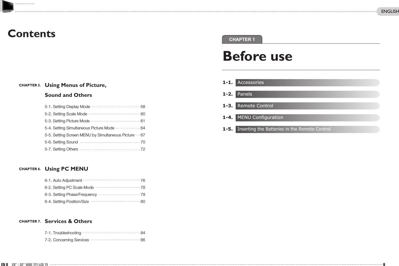 CHAPTER 1Before use1-1.   Accessories1-2.   Panels1-3.   Remote Control1-4.   MENU Configuration1-5.   Inserting the Batteries in the Remote ControlContentsCHAPTER 5. Using Menus of Picture, Sound and Others5-1. Setting Display Mode 585-2. Setting Scale Mode 605-3. Setting Picture Mode 615-4. Setting Simultaneous Picture Mode 645-5. Setting Screen MENU by Simultaneous Picture 675-6. Setting Sound 705-7. Setting Others 72CHAPTER 6. Using PC MENU6-1. Auto Adjustment 766-2. Setting PC Scale Mode 786-3. Setting Phase/Frequency 796-4. Setting Position/Size 80CHAPTER 7. Services &amp; Others7-1. Troubleshooting 847-2. Concerning Services 86EN 8 26” / 32” WIDE TFT-LCD TV 9ENGLISH