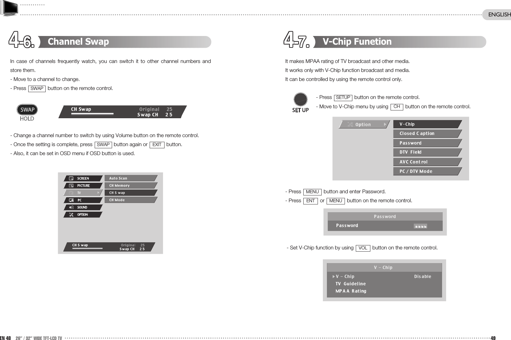 4-6.4-6.4-6.4-6.4-6.4-6.4-6.4-6.4-6.4-6.4-6.4-6. 4-7.4-7.4-7.4-7.4-7.4-7.4-7.4-7.4-7.4-7.4-7.4-7. V-Chip FunetionIt makes MPAA rating of TV broadcast and other media.It works only with V-Chip function broadcast and media. It can be controlled by using the remote control only.- Press  button on the remote control.- Move to V-Chip menu by using  button on the remote control.- Press  button and enter Password.- Press  or  button on the remote control.- Set V-Chip function by using  button on the remote control.VOLMENUENTMENUCHSETUPChannel SwapIn case of channels frequently watch, you can switch it to other channel numbers andstore them. - Move to a channel to change.- Press  button on the remote control.- Change a channel number to switch by using Volume button on the remote control.- Once the setting is complete, press  button again or  button.- Also, it can be set in OSD menu if OSD button is used.EXITSWAPSWAPEN 48 26” / 32” WIDE TFT-LCD TV 49ENGLISH
