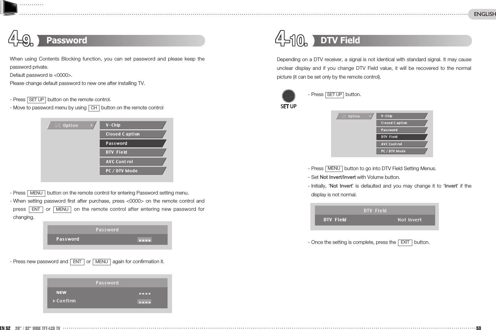 4-10.4-10.4-10.4-10.4-10.4-10.4-10.4-10.4-10.4-10.4-10.4-10.4-9.4-9.4-9.4-9.4-9.4-9.4-9.4-9.4-9.4-9.4-9.4-9. DTV FieldDepending on a DTV receiver, a signal is not identical with standard signal. It may causeunclear display and if you change DTV Field value, it will be recovered to the normalpicture (it can be set only by the remote control). - Press  button.- Press  button to go into DTV Field Setting Menus.- Set Not Invert/Invert with Volume button. - Initially,  ‘Not  Invert’ is defaulted and you may change it to ‘Invert’ if thedisplay is not normal. - Once the setting is complete, press the  button.EXITMENUSET UPPassword When using Contents Blocking function, you can set password and please keep thepassword private.Default password is &lt;0000&gt;.Please change default password to new one after installing TV.- Press  button on the remote control.- Move to password menu by using  button on the remote control- Press  button on the remote control for entering Password setting menu.- When setting password first after purchase, press &lt;0000&gt; on the remote control andpress  or  on the remote control after entering new password forchanging.- Press new password and  or  again for confirmation it.MENUENTMENUENTMENUCHSET UPEN 52 26” / 32” WIDE TFT-LCD TV 53ENGLISH