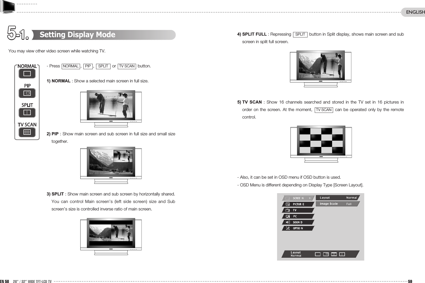 5-1.5-1.5-1.5-1.5-1.5-1.5-1.5-1.5-1.5-1.5-1.5-1.4) SPLIT FULL : Repressing  button in Split display, shows main screen and subscreen in split full screen.5) TV  SCAN : Show 16 channels searched and stored in the TV set in 16 pictures inorder on the screen. At the moment,  can be operated only by the remotecontrol.- Also, it can be set in OSD menu if OSD button is used.- OSD Menu is different depending on Display Type [Screen Layout].TV SCANSPLITSetting Display ModeYou may view other video screen while watching TV.- Press  ,  ,  or  button.1) NORMAL : Show a selected main screen in full size.2) PIP : Show main screen and sub screen in full size and small sizetogether.3) SPLIT : Show main screen and sub screen by horizontally shared.You can control Main screen’s (left side screen) size and Subscreen’s size is controlled inverse ratio of main screen.TV SCANSPLITPIPNORMALEN 58 26” / 32” WIDE TFT-LCD TV 59ENGLISH