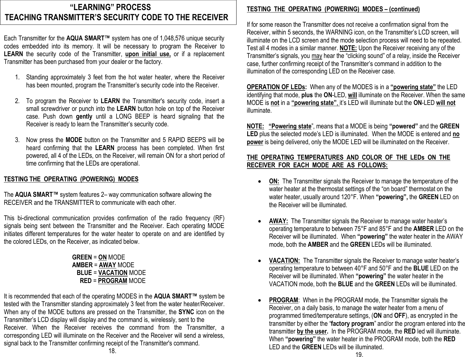  Each Transmitter for the AQUA SMART™ system has one of 1,048,576 unique security codes  embedded  into  its  memory.  It  will  be  necessary  to  program  the  Receiver  to LEARN  the  security  code  of  the  Transmitter,  upon  initial  use,  or  if  a  replacement Transmitter has been purchased from your dealer or the factory.   1. Standing  approximately  3  feet from  the hot  water  heater, where  the  Receiver has been mounted, program the Transmitter’s security code into the Receiver.                                                 2. To  program  the  Receiver  to  LEARN  the  Transmitter&apos;s  security  code,  insert  a small screwdriver or punch into the LEARN button hole on top of the Receiver case.  Push  down  gently  until  a  LONG  BEEP  is  heard  signaling  that  the Receiver is ready to learn the Transmitter’s security code.                                                          3. Now press the MODE button on the Transmitter and 5  RAPID BEEPS will be heard  confirming  that  the  LEARN  process  has  been  completed.  When  first powered, all 4 of the LEDs, on the Receiver, will remain ON for a short period of time confirming that the LEDs are operational.   TESTING THE  OPERATING  (POWERING)  MODES  The AQUA SMART™ system features 2– way communication software allowing the  RECEIVER and the TRANSMITTER to communicate with each other.  This  bi-directional  communication  provides  confirmation  of  the  radio  frequency  (RF) signals  being  sent  between  the  Transmitter  and  the  Receiver.  Each  operating  MODE initiates different temperatures for the water heater to operate on and are  identified by the colored LEDs, on the Receiver, as indicated below.                                               GREEN = ON MODE                                             AMBER = AWAY MODE                                                BLUE = VACATION MODE                                                  RED = PROGRAM MODE  It is recommended that each of the operating MODES in the AQUA SMART™ system be tested with the Transmitter standing approximately 3 feet from the water heater/Receiver. When any of the MODE buttons are pressed on the Transmitter, the SYNC icon on the Transmitter’s LCD display will display and the command is, wirelessly, sent to the  Receiver.  When  the  Receiver  receives  the  command  from  the  Transmitter,  a corresponding LED will illuminate on the Receiver and the Receiver will send a wireless, signal back to the Transmitter confirming receipt of the Transmitter&apos;s command.                    18.                                           TESTING  THE  OPERATING  (POWERING)  MODES – (continued)  If for some reason the Transmitter does not receive a confirmation signal from the  Receiver, within 5 seconds, the WARNING icon, on the Transmitter’s LCD screen, will illuminate on the LCD screen and the mode selection process will need to be repeated.  Test all 4 modes in a similar manner. NOTE: Upon the Receiver receiving any of the Transmitter’s signals, you may hear the “clicking sound” of a relay, inside the Receiver case, further confirming receipt of the Transmitter’s command in addition to the illumination of the corresponding LED on the Receiver case.    OPERATION OF LEDs:  When any of the MODES is in a “powering state” the LED identifying that mode, plus the ON-LED, will illuminate on the Receiver. When the same MODE is not in a “powering state”, it’s LED will illuminate but the ON-LED will not illuminate.  NOTE:   “Powering state”, means that a MODE is being “powered” and the GREEN LED plus the selected mode’s LED is illuminated.  When the MODE is entered and no power is being delivered, only the MODE LED will be illuminated on the Receiver.  THE  OPERATING  TEMPERATURES  AND  COLOR  OF  THE  LEDs  ON  THE   RECEIVER  FOR  EACH  MODE  ARE  AS  FOLLOWS:  · ON:  The Transmitter signals the Receiver to manage the temperature of the water heater at the thermostat settings of the “on board” thermostat on the water heater, usually around 120°F. When “powering”, the GREEN LED on the Receiver will be illuminated.  · AWAY:  The Transmitter signals the Receiver to manage water heater’s operating temperature to between 75°F and 85°F and the AMBER LED on the Receiver will be illuminated.  When “powering” the water heater in the AWAY mode, both the AMBER and the GREEN LEDs will be illuminated.         · VACATION:  The Transmitter signals the Receiver to manage water heater’s operating temperature to between 40°F and 50°F and the BLUE LED on the Receiver will be illuminated. When “powering” the water heater in the VACATION mode, both the BLUE and the GREEN LEDs will be illuminated.  · PROGRAM:  When in the PROGRAM mode, the Transmitter signals the Receiver, on a daily basis, to manage the water heater from a menu of programmed timed/temperature settings, (ON and OFF), as encrypted in the transmitter by either the “factory program” and/or the program entered into the transmitter by the user.  In the PROGRAM mode, the RED led will illuminate. When “powering” the water heater in the PROGRAM mode, both the RED LED and the GREEN LEDs will be illuminated.                                                                       19.                                  “LEARNING” PROCESS TEACHING TRANSMITTER’S SECURITY CODE TO THE RECEIVER 