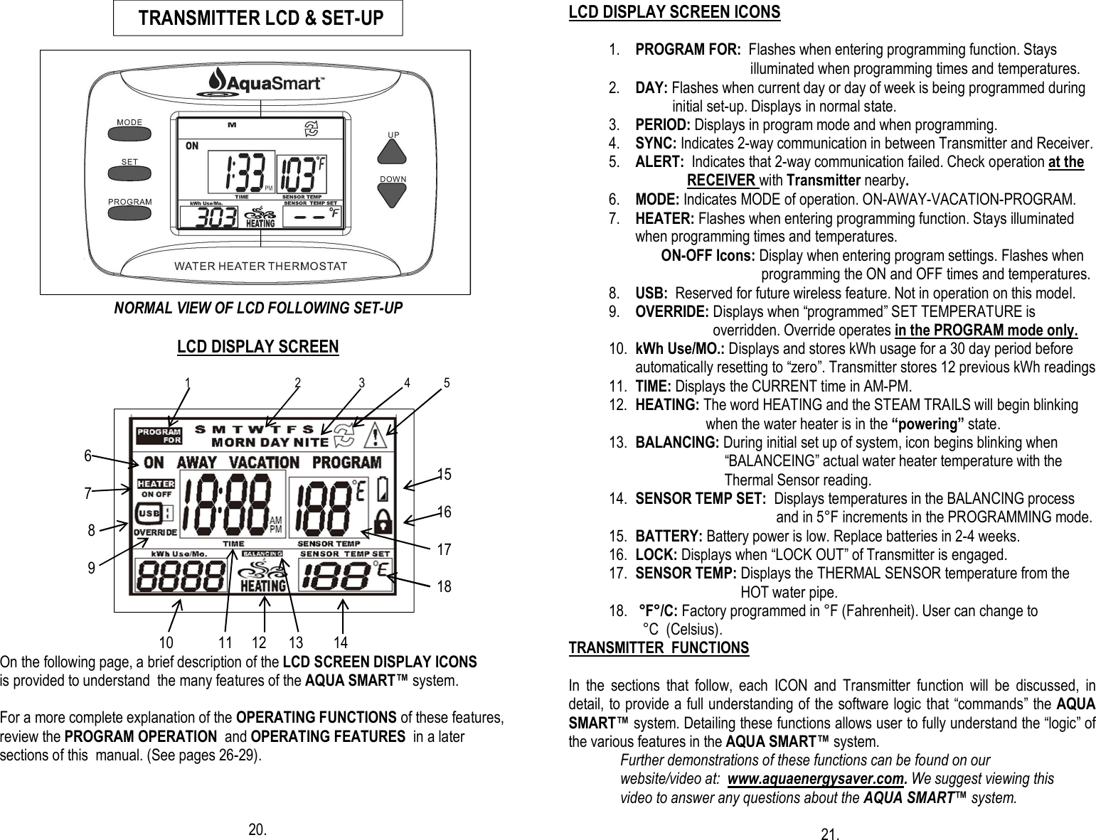                                                                                                                                                                                                                                                                                                                                  NORMAL VIEW OF LCD FOLLOWING SET-UP                                                     LCD DISPLAY SCREEN                                                       1                                  2                   3             4           5                                                                                                                                                               6                                      15                             7                                               16                            8                         17                              9                                      18                                                     10            11     12      13        14                   On the following page, a brief description of the LCD SCREEN DISPLAY ICONS               is provided to understand  the many features of the AQUA SMART™ system.                   For a more complete explanation of the OPERATING FUNCTIONS of these features,               review the PROGRAM OPERATION  and OPERATING FEATURES  in a later           sections of this  manual. (See pages 26-29).                                                                                                                                                                                 20.  LCD DISPLAY SCREEN ICONS      1. PROGRAM FOR:  Flashes when entering programming function. Stays                                 illuminated when programming times and temperatures.  2. DAY: Flashes when current day or day of week is being programmed during           initial set-up. Displays in normal state. 3. PERIOD: Displays in program mode and when programming. 4. SYNC: Indicates 2-way communication in between Transmitter and Receiver. 5. ALERT:  Indicates that 2-way communication failed. Check operation at the                RECEIVER with Transmitter nearby. 6. MODE: Indicates MODE of operation. ON-AWAY-VACATION-PROGRAM. 7. HEATER: Flashes when entering programming function. Stays illuminated when programming times and temperatures.        ON-OFF Icons: Display when entering program settings. Flashes when                                        programming the ON and OFF times and temperatures. 8. USB:  Reserved for future wireless feature. Not in operation on this model. 9. OVERRIDE: Displays when “programmed” SET TEMPERATURE is                               overridden. Override operates in the PROGRAM mode only. 10. kWh Use/MO.: Displays and stores kWh usage for a 30 day period before automatically resetting to “zero”. Transmitter stores 12 previous kWh readings 11. TIME: Displays the CURRENT time in AM-PM. 12. HEATING: The word HEATING and the STEAM TRAILS will begin blinking                      when the water heater is in the “powering” state. 13. BALANCING: During initial set up of system, icon begins blinking when                            “BALANCEING” actual water heater temperature with the                           Thermal Sensor reading. 14. SENSOR TEMP SET:  Displays temperatures in the BALANCING process                                        and in 5°F increments in the PROGRAMMING mode. 15. BATTERY: Battery power is low. Replace batteries in 2-4 weeks. 16. LOCK: Displays when “LOCK OUT” of Transmitter is engaged. 17. SENSOR TEMP: Displays the THERMAL SENSOR temperature from the                                  HOT water pipe. 18.  °F°/C: Factory programmed in °F (Fahrenheit). User can change to    °C  (Celsius).                TRANSMITTER  FUNCTIONS  In  the  sections  that  follow,  each  ICON  and  Transmitter  function  will  be  discussed,  in detail, to provide a full understanding of the software logic that “commands” the AQUA SMART™ system. Detailing these functions allows user to fully understand the “logic” of the various features in the AQUA SMART™ system.               Further demonstrations of these functions can be found on our                website/video at:  www.aquaenergysaver.com. We suggest viewing this                video to answer any questions about the AQUA SMART™ system.                                                                      21.      TRANSMITTER LCD &amp; SET-UP           