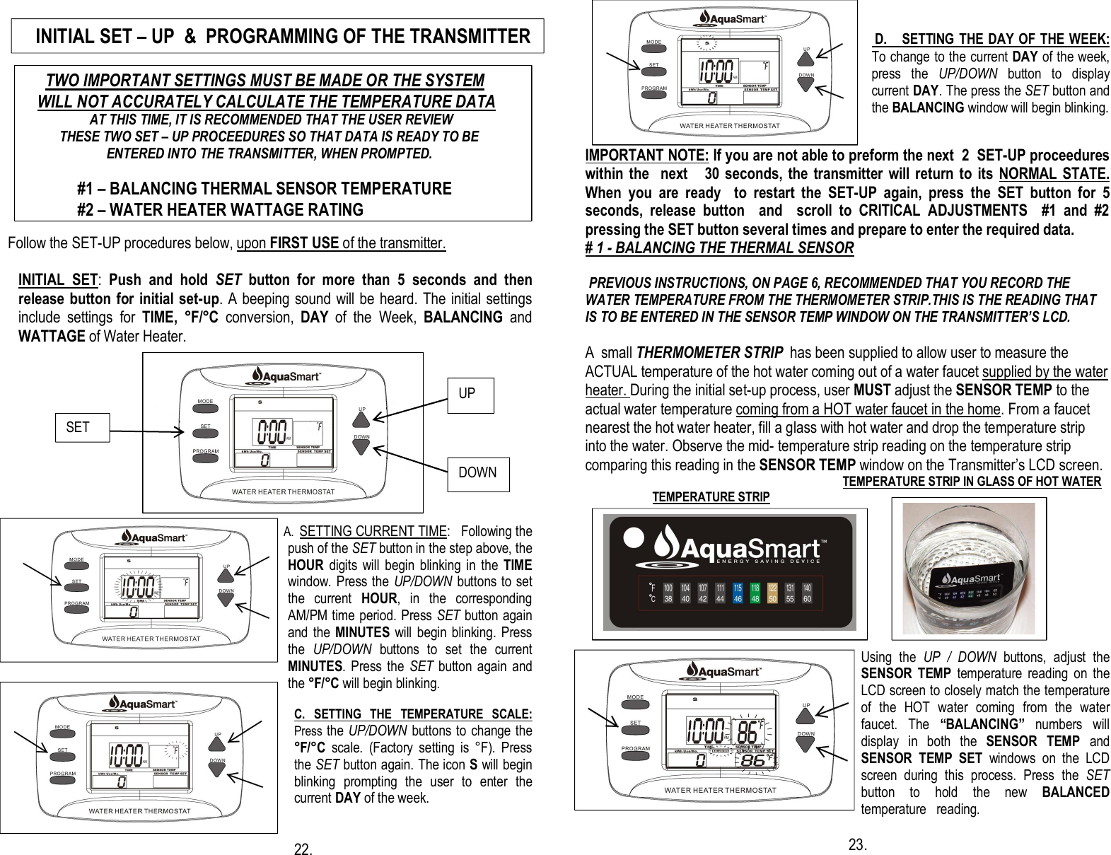                                                                                              Follow the SET-UP procedures below, upon FIRST USE of the transmitter.  INITIAL  SET:  Push  and  hold  SET  button  for  more  than  5  seconds  and  then release button for initial set-up. A beeping sound will be  heard. The initial settings include  settings  for  TIME,  °F/°C  conversion,  DAY  of  the  Week,  BALANCING  and WATTAGE of Water Heater.                                                       A. SETTING CURRENT TIME:   Following the push of the SET button in the step above, the HOUR  digits will  begin  blinking in  the  TIME window. Press the UP/DOWN  buttons to set the  current  HOUR,  in  the  corresponding AM/PM time period. Press SET button again and the MINUTES will  begin blinking. Press the  UP/DOWN  buttons  to  set  the  current MINUTES.  Press  the  SET  button again  and the °F/°C will begin blinking.  C.  SETTING  THE  TEMPERATURE  SCALE: Press the UP/DOWN buttons to change the °F/°C  scale.  (Factory  setting  is  °F).  Press   the SET button again. The icon S will begin blinking  prompting  the  user  to  enter  the   current DAY of the week.                              22.      D.     SETTING THE DAY OF THE WEEK: To change to the current DAY of the week, press  the  UP/DOWN  button  to  display current DAY. The press the SET button and the BALANCING window will begin blinking.   IMPORTANT NOTE: If you are not able to preform the next  2  SET-UP proceedures within the    next      30  seconds,  the transmitter  will return to  its  NORMAL STATE. When  you  are  ready    to  restart  the  SET-UP  again,  press  the  SET  button  for  5 seconds,  release  button    and    scroll  to  CRITICAL  ADJUSTMENTS    #1  and  #2 pressing the SET button several times and prepare to enter the required data. # 1 - BALANCING THE THERMAL SENSOR     PREVIOUS INSTRUCTIONS, ON PAGE 6, RECOMMENDED THAT YOU RECORD THE WATER TEMPERATURE FROM THE THERMOMETER STRIP.THIS IS THE READING THAT IS TO BE ENTERED IN THE SENSOR TEMP WINDOW ON THE TRANSMITTER’S LCD.  A  small THERMOMETER STRIP  has been supplied to allow user to measure the ACTUAL temperature of the hot water coming out of a water faucet supplied by the water heater. During the initial set-up process, user MUST adjust the SENSOR TEMP to the actual water temperature coming from a HOT water faucet in the home. From a faucet nearest the hot water heater, fill a glass with hot water and drop the temperature strip into the water. Observe the mid- temperature strip reading on the temperature strip comparing this reading in the SENSOR TEMP window on the Transmitter’s LCD screen.                                                                               TEMPERATURE STRIP IN GLASS OF HOT WATER                     TEMPERATURE STRIP                                                                                                                                                                               Using  the  UP  /  DOWN  buttons,  adjust  the SENSOR  TEMP  temperature  reading  on  the LCD screen to closely match the temperature of  the  HOT  water  coming  from  the  water faucet.  The  “BALANCING” numbers  will display  in  both  the  SENSOR TEMP  and SENSOR  TEMP  SET  windows  on  the  LCD screen  during  this  process.  Press  the  SET button  to  hold  the  new  BALANCED temperature   reading.                                                          23.  UP DOWN      SET      TWO IMPORTANT SETTINGS MUST BE MADE OR THE SYSTEM       WILL NOT ACCURATELY CALCULATE THE TEMPERATURE DATA                    AT THIS TIME, IT IS RECOMMENDED THAT THE USER REVIEW            THESE TWO SET – UP PROCEEDURES SO THAT DATA IS READY TO BE                             ENTERED INTO THE TRANSMITTER, WHEN PROMPTED.               #1 – BALANCING THERMAL SENSOR TEMPERATURE              #2 – WATER HEATER WATTAGE RATING    INITIAL SET – UP  &amp;  PROGRAMMING OF THE TRANSMITTER  