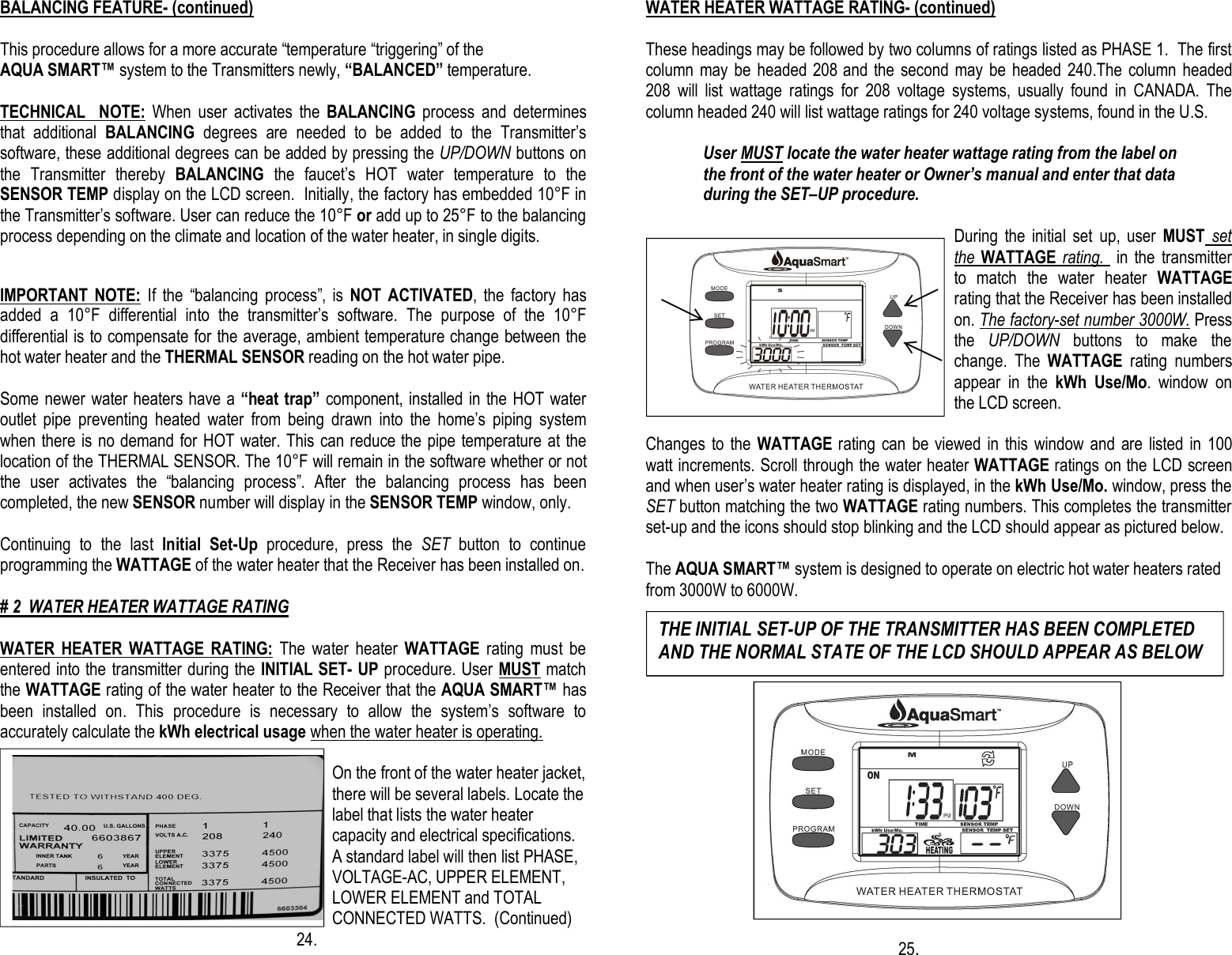 BALANCING FEATURE- (continued)  This procedure allows for a more accurate “temperature “triggering” of the  AQUA SMART™ system to the Transmitters newly, “BALANCED” temperature.                                           TECHNICAL    NOTE:  When  user  activates  the  BALANCING  process  and  determines that  additional  BALANCING  degrees  are  needed  to  be  added  to  the  Transmitter’s software, these additional degrees can be added by pressing the UP/DOWN buttons on the  Transmitter  thereby  BALANCING  the  faucet’s  HOT  water  temperature  to  the SENSOR TEMP display on the LCD screen.  Initially, the factory has embedded 10°F in the Transmitter’s software. User can reduce the 10°F or add up to 25°F to the balancing process depending on the climate and location of the water heater, in single digits.   IMPORTANT  NOTE:  If  the  “balancing  process”,  is  NOT  ACTIVATED,  the  factory  has added  a  10°F  differential  into  the  transmitter’s  software.  The  purpose  of  the  10°F differential is to compensate for the average, ambient temperature change between the hot water heater and the THERMAL SENSOR reading on the hot water pipe.   Some newer water heaters have a “heat trap” component, installed in the HOT water outlet  pipe  preventing  heated  water  from  being  drawn  into  the  home’s  piping  system when there is no demand for HOT water. This can reduce the pipe temperature at the location of the THERMAL SENSOR. The 10°F will remain in the software whether or not the  user  activates  the  “balancing  process”.  After  the  balancing  process  has  been completed, the new SENSOR number will display in the SENSOR TEMP window, only.  Continuing  to  the  last  Initial  Set-Up  procedure,  press  the  SET  button  to  continue programming the WATTAGE of the water heater that the Receiver has been installed on.  # 2  WATER HEATER WATTAGE RATING                                                                       WATER  HEATER  WATTAGE  RATING:  The  water  heater  WATTAGE  rating  must  be entered into the transmitter during the INITIAL SET- UP procedure. User MUST match the WATTAGE rating of the water heater to the Receiver that the AQUA SMART™ has been  installed  on.  This  procedure  is  necessary  to  allow  the  system’s  software  to accurately calculate the kWh electrical usage when the water heater is operating.                                                                                   On the front of the water heater jacket, there will be several labels. Locate the label that lists the water heater capacity and electrical specifications. A standard label will then list PHASE, VOLTAGE-AC, UPPER ELEMENT, LOWER ELEMENT and TOTAL CONNECTED WATTS.  (Continued) 24. WATER HEATER WATTAGE RATING- (continued)  These headings may be followed by two columns of ratings listed as PHASE 1.  The first column may be  headed 208 and  the  second may  be  headed  240.The  column headed 208  will  list  wattage  ratings  for  208  voltage  systems,  usually  found  in  CANADA.  The column headed 240 will list wattage ratings for 240 voltage systems, found in the U.S.                User MUST locate the water heater wattage rating from the label on               the front of the water heater or Owner’s manual and enter that data                during the SET–UP procedure.  During  the  initial  set  up,  user  MUST set the WATTAGE rating.    in the transmitter to  match  the  water  heater  WATTAGE rating that the Receiver has been installed on. The factory-set number 3000W. Press the  UP/DOWN  buttons  to  make  the change.  The  WATTAGE  rating  numbers appear  in  the  kWh  Use/Mo.  window  on the LCD screen.   Changes to  the WATTAGE rating can  be viewed  in  this window and  are listed in 100 watt increments. Scroll through the water heater WATTAGE ratings on the LCD screen and when user’s water heater rating is displayed, in the kWh Use/Mo. window, press the SET button matching the two WATTAGE rating numbers. This completes the transmitter set-up and the icons should stop blinking and the LCD should appear as pictured below.  The AQUA SMART™ system is designed to operate on electric hot water heaters rated from 3000W to 6000W.                                                        25. THE INITIAL SET-UP OF THE TRANSMITTER HAS BEEN COMPLETED AND THE NORMAL STATE OF THE LCD SHOULD APPEAR AS BELOW 