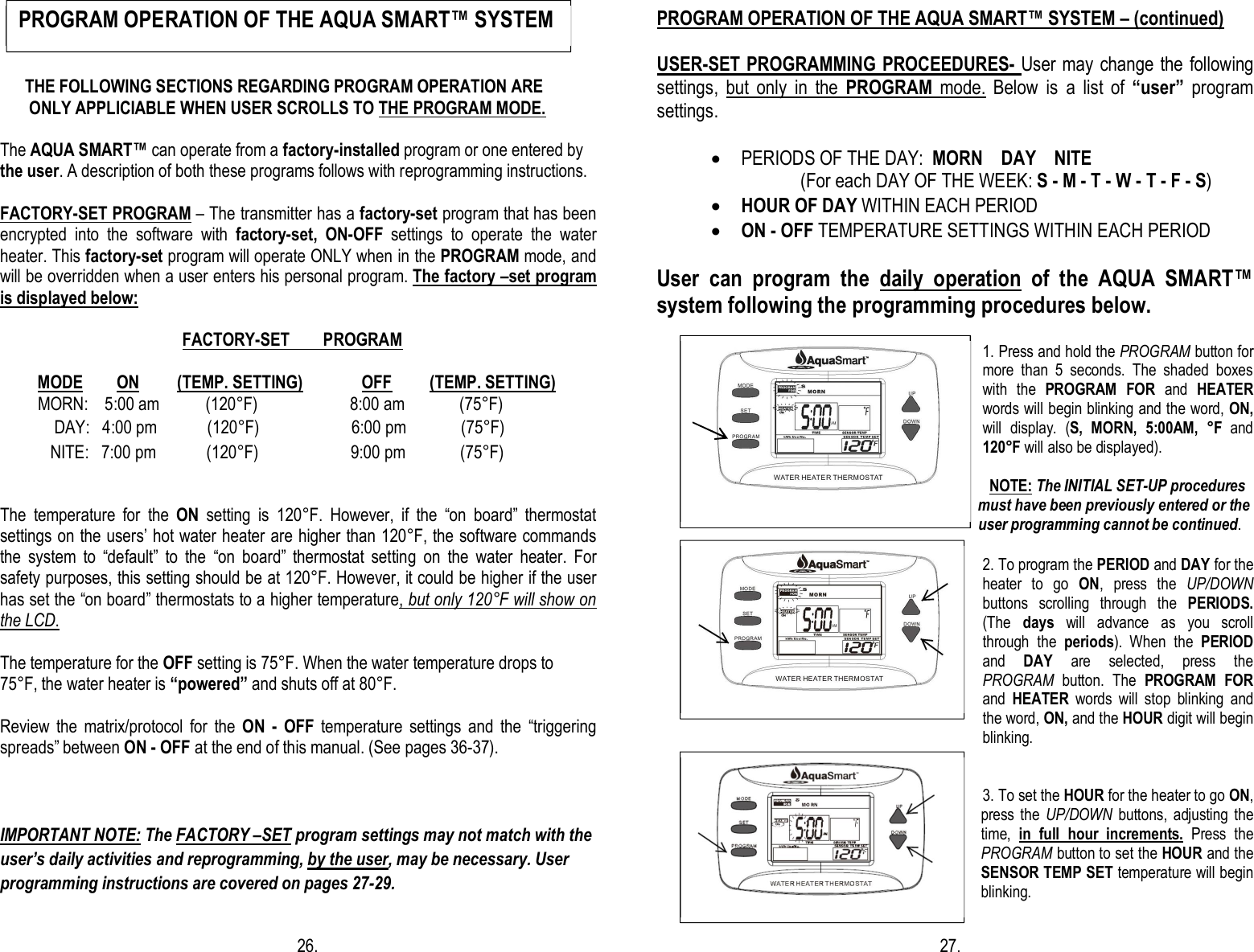        THE FOLLOWING SECTIONS REGARDING PROGRAM OPERATION ARE         ONLY APPLICIABLE WHEN USER SCROLLS TO THE PROGRAM MODE.                                                                                                                                                                                                                             The AQUA SMART™ can operate from a factory-installed program or one entered by the user. A description of both these programs follows with reprogramming instructions.       FACTORY-SET PROGRAM – The transmitter has a factory-set program that has been encrypted  into  the  software  with  factory-set, ON-OFF  settings  to  operate  the  water heater. This factory-set program will operate ONLY when in the PROGRAM mode, and will be overridden when a user enters his personal program. The factory –set program is displayed below:                                                              FAC                                                          FACTORY-SET        PROGRAM           MODE        ON         (TEMP. SETTING)              OFF         (TEMP. SETTING)                                 MORN:    5:00 am           (120°F)                      8:00 am             (75°F)                                     DAY:   4:00 pm            (120°F)                      6:00 pm             (75°F)                                    NITE:   7:00 pm            (120°F)                      9:00 pm             (75°F)  The  temperature  for  the  ON  setting  is  120°F.  However,  if  the  “on  board”  thermostat settings on the users’ hot water heater are higher than 120°F, the software commands the  system  to  “default”  to  the  “on  board”  thermostat  setting  on  the  water  heater.  For safety purposes, this setting should be at 120°F. However, it could be higher if the user has set the “on board” thermostats to a higher temperature, but only 120°F will show on the LCD.   The temperature for the OFF setting is 75°F. When the water temperature drops to  75°F, the water heater is “powered” and shuts off at 80°F.      Review  the  matrix/protocol  for  the  ON  -  OFF  temperature  settings  and  the  “triggering spreads” between ON - OFF at the end of this manual. (See pages 36-37).   IMPORTANT NOTE: The FACTORY –SET program settings may not match with the user’s daily activities and reprogramming, by the user, may be necessary. User programming instructions are covered on pages 27-29.                                                                              26.  PROGRAM OPERATION OF THE AQUA SMART™ SYSTEM – (continued)                                                         USER-SET PROGRAMMING PROCEEDURES- User may change the following settings,  but  only  in  the  PROGRAM  mode.  Below  is  a  list  of  “user”  program settings.  · PERIODS OF THE DAY:  MORN    DAY    NITE              (For each DAY OF THE WEEK: S - M - T - W - T - F - S) · HOUR OF DAY WITHIN EACH PERIOD · ON - OFF TEMPERATURE SETTINGS WITHIN EACH PERIOD  User  can  program  the  daily  operation  of  the  AQUA  SMART™ system following the programming procedures below.  1. Press and hold the PROGRAM button for more  than  5  seconds.  The  shaded  boxes with  the  PROGRAM  FOR  and  HEATER words will begin blinking and the word, ON, will  display.  (S,  MORN,  5:00AM,  °F  and 120°F will also be displayed).                                                                                           NOTE: The INITIAL SET-UP procedures                                                                                         must have been previously entered or the                                                                                      user programming cannot be continued.  2. To program the PERIOD and DAY for the heater  to  go  ON,  press  the  UP/DOWN buttons  scrolling  through  the  PERIODS. (The  days  will  advance  as  you  scroll through  the  periods).  When  the  PERIOD and  DAY  are  selected,  press  the PROGRAM  button.  The  PROGRAM  FOR and  HEATER  words  will  stop  blinking  and the word, ON, and the HOUR digit will begin blinking.   3. To set the HOUR for the heater to go ON, press  the UP/DOWN  buttons,  adjusting the time,  in  full  hour  increments.  Press  the PROGRAM button to set the HOUR and the SENSOR TEMP SET temperature will begin blinking.                                                                       27. PROGRAM OPERATION OF THE AQUA SMART™ SYSTEM          