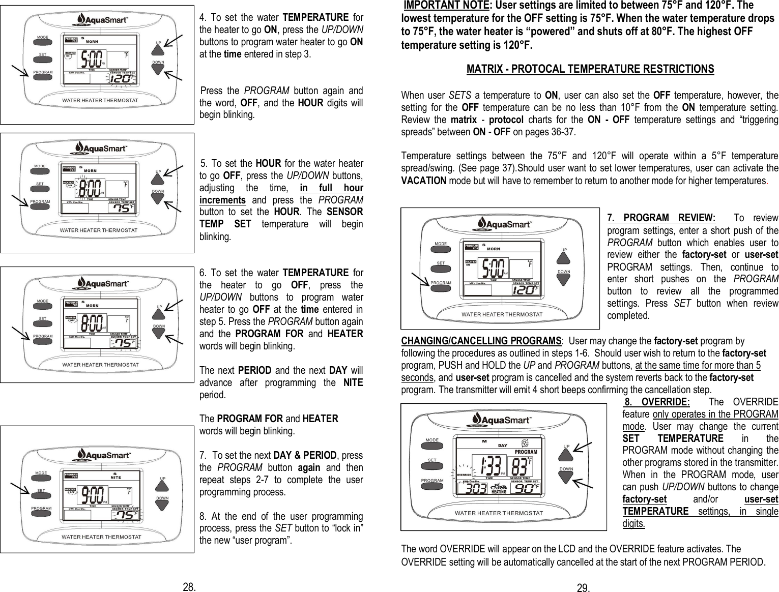    4.  To  set  the  water  TEMPERATURE  for the heater to go ON, press the UP/DOWN buttons to program water heater to go ON at the time entered in step 3.   Press  the  PROGRAM  button  again  and the  word,  OFF,  and  the HOUR digits will begin blinking.     5. To set the  HOUR for the  water heater to go OFF, press the UP/DOWN buttons, adjusting  the  time,  in  full  hour   increments  and  press  the  PROGRAM button  to  set  the  HOUR.  The  SENSOR TEMP  SET  temperature  will  begin blinking.    6.  To  set  the  water  TEMPERATURE  for the  heater  to  go  OFF,  press  the UP/DOWN  buttons  to  program  water heater to  go  OFF at  the  time  entered in step 5. Press the PROGRAM button again and  the  PROGRAM  FOR  and  HEATER words will begin blinking.  The next PERIOD and the next  DAY will advance  after  programming  the  NITE period.  The PROGRAM FOR and HEATER  words will begin blinking.   7.  To set the next DAY &amp; PERIOD, press the  PROGRAM  button  again  and  then repeat  steps  2-7  to  complete  the  user programming process.  8.  At  the  end  of  the  user  programming process, press the SET button to “lock in” the new “user program”.                                                                                          28.    IMPORTANT NOTE: User settings are limited to between 75°F and 120°F. The lowest temperature for the OFF setting is 75°F. When the water temperature drops to 75°F, the water heater is “powered” and shuts off at 80°F. The highest OFF temperature setting is 120°F.                                MATRIX - PROTOCAL TEMPERATURE RESTRICTIONS   When  user  SETS a temperature to ON,  user can also set the OFF  temperature,  however,  the setting  for  the  OFF  temperature  can  be  no  less  than  10°F  from  the  ON  temperature  setting.  Review  the  matrix  -  protocol  charts  for  the  ON  -  OFF  temperature  settings  and  “triggering spreads” between ON - OFF on pages 36-37.  Temperature  settings  between  the  75°F  and  120°F  will  operate  within  a  5°F  temperature spread/swing. (See page 37).Should user want to set lower temperatures, user can activate the VACATION mode but will have to remember to return to another mode for higher temperatures.    7.  PROGRAM  REVIEW:    To  review program settings,  enter a short push  of the PROGRAM  button  which  enables  user  to review  either  the  factory-set  or  user-set PROGRAM  settings.  Then,  continue  to enter  short  pushes  on  the  PROGRAM button  to  review  all  the  programmed settings.  Press  SET  button  when  review completed.  CHANGING/CANCELLING PROGRAMS:  User may change the factory-set program by following the procedures as outlined in steps 1-6.  Should user wish to return to the factory-set program, PUSH and HOLD the UP and PROGRAM buttons, at the same time for more than 5 seconds, and user-set program is cancelled and the system reverts back to the factory-set program. The transmitter will emit 4 short beeps confirming the cancellation step.   8.  OVERRIDE:    The  OVERRIDE feature only operates in the PROGRAM mode.  User  may  change  the  current SET TEMPERATURE  in  the PROGRAM mode without changing the other programs stored in the transmitter.  When  in  the  PROGRAM  mode,  user can push UP/DOWN buttons to change factory-set  and/or  user-set TEMPERATURE  settings,  in  single digits.  The word OVERRIDE will appear on the LCD and the OVERRIDE feature activates. The OVERRIDE setting will be automatically cancelled at the start of the next PROGRAM PERIOD.                                                                29.         