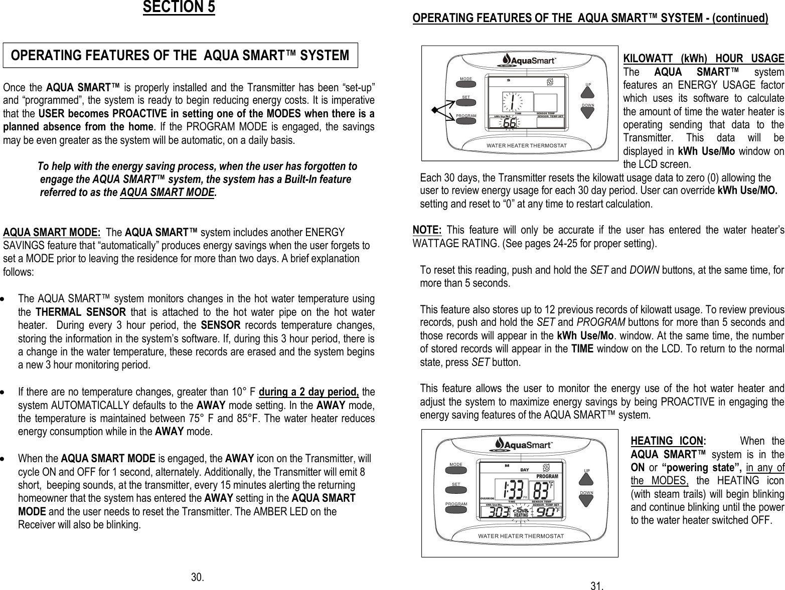                                                   SECTION 5   Once the AQUA SMART™ is properly installed and  the Transmitter has been “set-up” and “programmed”, the system is ready to begin reducing energy costs. It is imperative that the USER becomes PROACTIVE in setting one of the MODES when there is a planned absence from the  home. If  the PROGRAM MODE  is engaged,  the savings may be even greater as the system will be automatic, on a daily basis.                  To help with the energy saving process, when the user has forgotten to                   engage the AQUA SMART™ system, the system has a Built-In feature                   referred to as the AQUA SMART MODE.   AQUA SMART MODE:  The AQUA SMART™ system includes another ENERGY SAVINGS feature that “automatically” produces energy savings when the user forgets to set a MODE prior to leaving the residence for more than two days. A brief explanation follows:  · The AQUA SMART™ system monitors changes in the hot water temperature using the  THERMAL  SENSOR  that  is  attached  to  the  hot  water  pipe  on  the  hot  water heater.    During  every  3  hour  period,  the  SENSOR  records  temperature  changes, storing the information in the system’s software. If, during this 3 hour period, there is a change in the water temperature, these records are erased and the system begins a new 3 hour monitoring period.  · If there are no temperature changes, greater than 10° F during a 2 day period, the system AUTOMATICALLY defaults to the AWAY mode setting. In the AWAY mode, the temperature is maintained between 75° F and 85°F. The water heater reduces energy consumption while in the AWAY mode.  · When the AQUA SMART MODE is engaged, the AWAY icon on the Transmitter, will cycle ON and OFF for 1 second, alternately. Additionally, the Transmitter will emit 8 short,  beeping sounds, at the transmitter, every 15 minutes alerting the returning  homeowner that the system has entered the AWAY setting in the AQUA SMART MODE and the user needs to reset the Transmitter. The AMBER LED on the Receiver will also be blinking.             30.                                                                                                                                              OPERATING FEATURES OF THE  AQUA SMART™ SYSTEM - (continued)   KILOWATT  (kWh)  HOUR  USAGE  The  AQUA  SMART™  system features  an  ENERGY  USAGE  factor which  uses  its  software  to  calculate the amount of time the water heater is operating  sending  that  data  to  the Transmitter.  This  data  will  be displayed in kWh  Use/Mo window on the LCD screen.    Each 30 days, the Transmitter resets the kilowatt usage data to zero (0) allowing the      user to review energy usage for each 30 day period. User can override kWh Use/MO.     setting and reset to “0” at any time to restart calculation.   NOTE:  This  feature  will  only  be  accurate  if  the  user  has  entered  the  water  heater’s WATTAGE RATING. (See pages 24-25 for proper setting).  To reset this reading, push and hold the SET and DOWN buttons, at the same time, for more than 5 seconds.   This feature also stores up to 12 previous records of kilowatt usage. To review previous records, push and hold the SET and PROGRAM buttons for more than 5 seconds and those records will appear in the kWh Use/Mo. window. At the same time, the number of stored records will appear in the TIME window on the LCD. To return to the normal state, press SET button.   This  feature  allows  the  user  to  monitor  the  energy  use  of  the  hot  water  heater  and adjust the system to maximize energy savings by being PROACTIVE in engaging the energy saving features of the AQUA SMART™ system.  HEATING  ICON:          When  the AQUA  SMART™  system  is  in  the ON  or  “powering  state”,  in  any  of the  MODES,  the  HEATING  icon (with steam trails) will begin blinking and continue blinking until the power to the water heater switched OFF.                                                                                                                                                                                                                                                                                  31. OPERATING FEATURES OF THE  AQUA SMART™ SYSTEM     