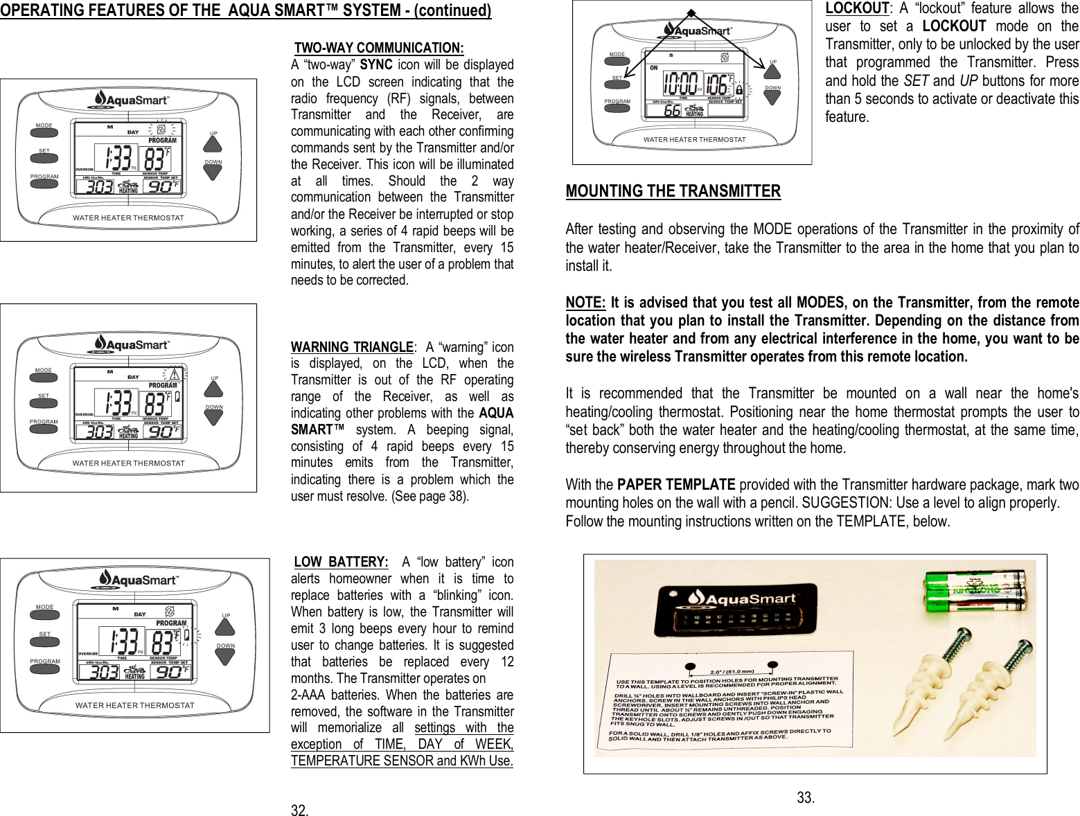                                 OPERATING FEATURES OF THE  AQUA SMART™ SYSTEM - (continued)   TWO-WAY COMMUNICATION:  A “two-way” SYNC icon will be displayed on  the  LCD  screen  indicating  that  the radio  frequency  (RF)  signals,  between Transmitter  and  the  Receiver,  are communicating with each other confirming commands sent by the Transmitter and/or the Receiver. This icon will be illuminated at  all  times.  Should  the  2  way communication  between  the  Transmitter and/or the Receiver be interrupted or stop working, a series of 4 rapid beeps will be emitted  from  the  Transmitter,  every  15 minutes, to alert the user of a problem that needs to be corrected.   WARNING TRIANGLE:  A “warning” icon is  displayed,  on  the  LCD,  when  the Transmitter  is  out  of  the  RF  operating range  of  the  Receiver,  as  well  as indicating other problems with the AQUA SMART™  system.  A  beeping  signal, consisting  of  4  rapid  beeps  every  15 minutes  emits  from  the  Transmitter, indicating  there  is  a  problem  which  the user must resolve. (See page 38).     LOW  BATTERY:    A  “low  battery”  icon alerts  homeowner  when  it  is  time  to replace  batteries  with  a  “blinking”  icon. When  battery  is  low,  the  Transmitter  will emit  3  long  beeps  every  hour  to  remind user  to  change  batteries.  It  is  suggested that  batteries  be  replaced  every  12 months. The Transmitter operates on  2-AAA  batteries.  When  the  batteries  are removed, the  software in  the  Transmitter will  memorialize  all  settings  with  the exception  of  TIME,  DAY  of  WEEK, TEMPERATURE SENSOR and KWh Use.   32.  LOCKOUT:  A  “lockout”  feature  allows  the user  to  set  a  LOCKOUT  mode  on  the Transmitter, only to be unlocked by the user that  programmed  the  Transmitter.  Press and hold the SET and UP buttons for more than 5 seconds to activate or deactivate this feature.    MOUNTING THE TRANSMITTER  After testing and observing the MODE operations of the Transmitter in the proximity of the water heater/Receiver, take the Transmitter to the area in the home that you plan to install it.   NOTE: It is advised that you test all MODES, on the Transmitter, from the remote location that you plan to install the Transmitter. Depending on the distance from the water heater and from any electrical interference in the home, you want to be sure the wireless Transmitter operates from this remote location.   It  is  recommended  that  the  Transmitter  be  mounted  on  a  wall  near  the  home&apos;s heating/cooling  thermostat.  Positioning  near  the  home  thermostat  prompts  the  user  to “set back” both the water heater and the heating/cooling thermostat, at the same time, thereby conserving energy throughout the home.  With the PAPER TEMPLATE provided with the Transmitter hardware package, mark two mounting holes on the wall with a pencil. SUGGESTION: Use a level to align properly. Follow the mounting instructions written on the TEMPLATE, below.                                                                         33.          