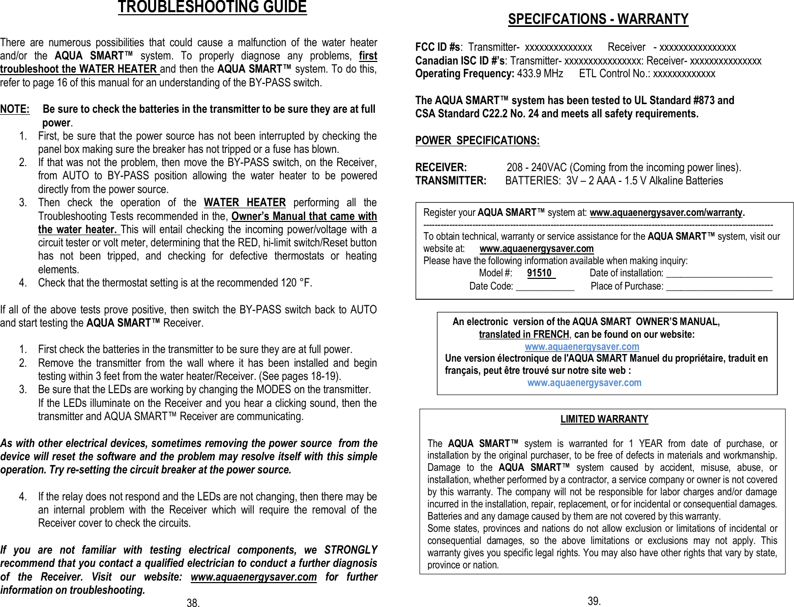                     TROUBLESHOOTING GUIDE  There  are  numerous  possibilities  that  could  cause  a  malfunction  of  the  water  heater and/or  the  AQUA  SMART™  system.  To  properly  diagnose  any  problems,  first troubleshoot the WATER HEATER and then the AQUA SMART™ system. To do this, refer to page 16 of this manual for an understanding of the BY-PASS switch.  NOTE:     Be sure to check the batteries in the transmitter to be sure they are at full                      power. 1. First, be sure that the power source has not been interrupted by checking the panel box making sure the breaker has not tripped or a fuse has blown. 2. If that was not the problem, then move the BY-PASS switch, on the Receiver, from  AUTO  to  BY-PASS  position  allowing  the  water  heater  to  be  powered directly from the power source. 3. Then  check  the  operation  of  the  WATER  HEATER  performing  all  the Troubleshooting Tests recommended in the, Owner’s Manual that came with the water heater. This will entail checking the incoming power/voltage with a circuit tester or volt meter, determining that the RED, hi-limit switch/Reset button has  not  been  tripped,  and  checking  for  defective  thermostats  or  heating elements. 4. Check that the thermostat setting is at the recommended 120 °F.  If all of the above tests prove positive, then switch the BY-PASS switch back to AUTO and start testing the AQUA SMART™ Receiver.   1. First check the batteries in the transmitter to be sure they are at full power. 2. Remove  the  transmitter  from  the  wall  where  it  has  been  installed  and  begin testing within 3 feet from the water heater/Receiver. (See pages 18-19). 3. Be sure that the LEDs are working by changing the MODES on the transmitter. If the LEDs illuminate on the Receiver and you hear a clicking sound, then the transmitter and AQUA SMART™ Receiver are communicating.  As with other electrical devices, sometimes removing the power source  from the device will reset the software and the problem may resolve itself with this simple operation. Try re-setting the circuit breaker at the power source.  4. If the relay does not respond and the LEDs are not changing, then there may be an  internal  problem  with  the  Receiver  which  will  require  the  removal  of  the Receiver cover to check the circuits.                      If  you  are  not  familiar  with  testing  electrical  components,  we  STRONGLY recommend that you contact a qualified electrician to conduct a further diagnosis of  the  Receiver.  Visit  our  website:  www.aquaenergysaver.com  for  further information on troubleshooting.                                                          38.                                     SPECIFCATIONS - WARRANTY  FCC ID #s:  Transmitter-  xxxxxxxxxxxxxx      Receiver   - xxxxxxxxxxxxxxxx  Canadian ISC ID #’s: Transmitter- xxxxxxxxxxxxxxxx: Receiver- xxxxxxxxxxxxxxx Operating Frequency: 433.9 MHz      ETL Control No.: xxxxxxxxxxxxx  The AQUA SMART™ system has been tested to UL Standard #873 and  CSA Standard C22.2 No. 24 and meets all safety requirements.  POWER  SPECIFICATIONS:  RECEIVER:               208 - 240VAC (Coming from the incoming power lines). TRANSMITTER:       BATTERIES:  3V – 2 AAA - 1.5 V Alkaline Batteries                                                                                                                                             39. Register your AQUA SMART™ system at: www.aquaenergysaver.com/warranty. ------------------------------------------------------------------------------------------------------------------------- To obtain technical, warranty or service assistance for the AQUA SMART™ system, visit our website at:      www.aquaenergysaver.com Please have the following information available when making inquiry:                        Model #:      91510                Date of installation: ______________________                    Date Code: ____________       Place of Purchase: ______________________    An electronic  version of the AQUA SMART  OWNER’S MANUAL,                translated in FRENCH, can be found on our website:                                    www.aquaenergysaver.com Une version électronique de l&apos;AQUA SMART Manuel du propriétaire, traduit en français, peut être trouvé sur notre site web :                                    www.aquaenergysaver.com                                                         LIMITED WARRANTY  The  AQUA  SMART™  system  is  warranted  for  1  YEAR  from  date  of  purchase,  or installation by the original purchaser, to be free of defects in materials and workmanship. Damage  to  the  AQUA  SMART™  system  caused  by  accident,  misuse,  abuse,  or installation, whether performed by a contractor, a service company or owner is not covered by this warranty. The company will not be  responsible for labor charges and/or damage incurred in the installation, repair, replacement, or for incidental or consequential damages. Batteries and any damage caused by them are not covered by this warranty. Some states, provinces and  nations do not allow exclusion or limitations of incidental or consequential  damages,  so  the  above  limitations  or  exclusions  may  not  apply.  This warranty gives you specific legal rights. You may also have other rights that vary by state, province or nation. 