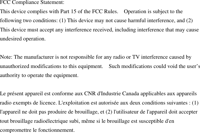 FCC Compliance Statement:   This device complies with Part 15 of the FCC Rules.    Operation is subject to the following two conditions: (1) This device may not cause harmful interference, and (2) This device must accept any interference received, including interference that may cause undesired operation.  Note: The manufacturer is not responsible for any radio or TV interference caused by unauthorized modifications to this equipment.    Such modifications could void the user’s authority to operate the equipment.  Le présent appareil est conforme aux CNR d&apos;Industrie Canada applicables aux appareils radio exempts de licence. L&apos;exploitation est autorisée aux deux conditions suivantes : (1) l&apos;appareil ne doit pas produire de brouillage, et (2) l&apos;utilisateur de l&apos;appareil doit accepter tout brouillage radioélectrique subi, même si le brouillage est susceptible d&apos;en compromettre le fonctionnement.    