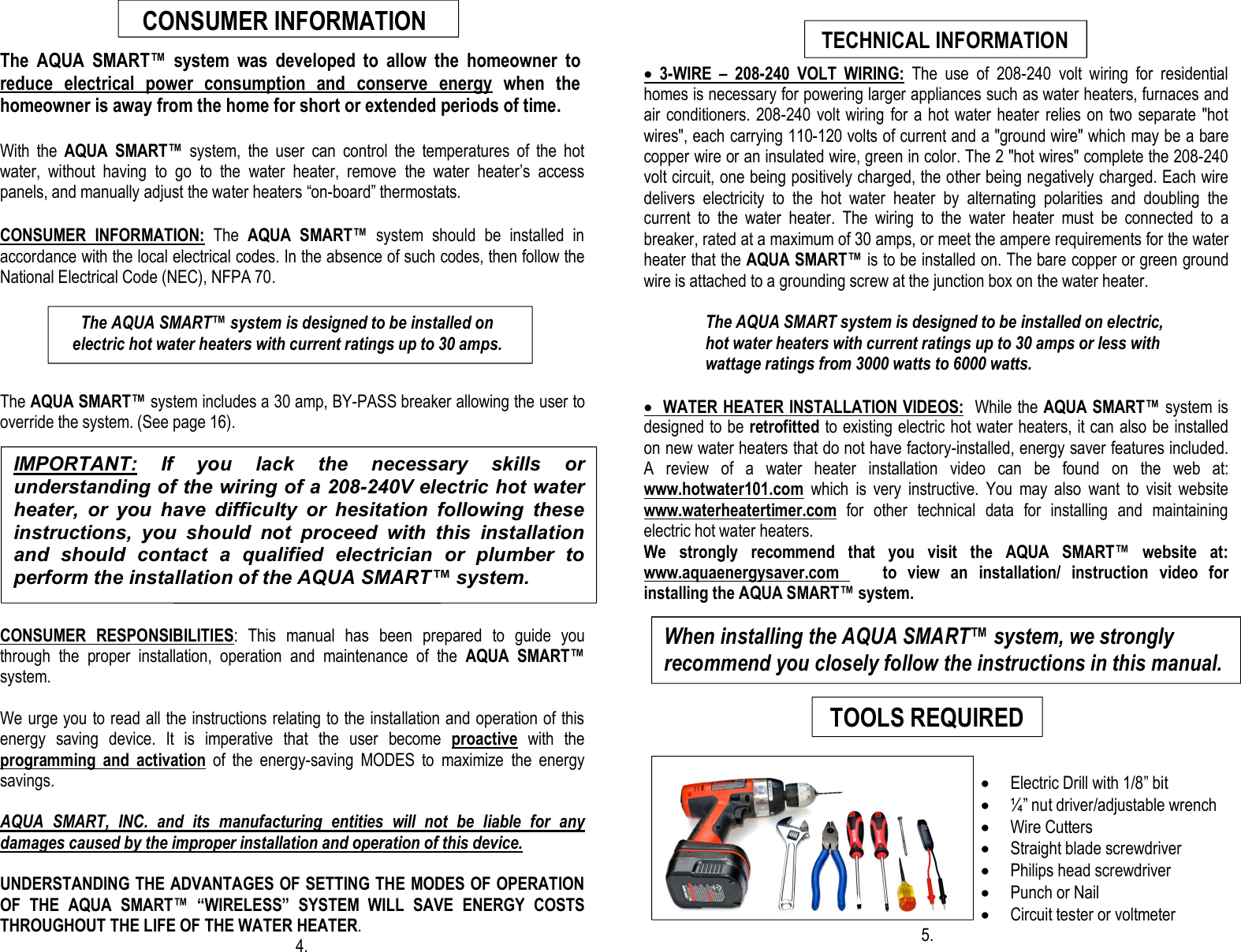                                                 The  AQUA  SMART™  system  was  developed  to  allow  the  homeowner  to reduce  electrical  power  consumption  and  conserve  energy  when  the homeowner is away from the home for short or extended periods of time.  With  the  AQUA  SMART™  system,  the  user  can  control  the  temperatures  of  the  hot water,  without  having  to  go  to  the  water  heater,  remove  the  water  heater’s  access panels, and manually adjust the water heaters “on-board” thermostats.  CONSUMER  INFORMATION:  The  AQUA  SMART™  system  should  be  installed  in accordance with the local electrical codes. In the absence of such codes, then follow the National Electrical Code (NEC), NFPA 70.      The AQUA SMART™ system includes a 30 amp, BY-PASS breaker allowing the user to override the system. (See page 16).                                                                                                                                                                 TECHNICAL INFORMATION  CONSUMER  RESPONSIBILITIES:  This  manual  has  been  prepared  to  guide  you through  the  proper  installation,  operation  and  maintenance  of  the  AQUA  SMART™ system.  We urge you to read all the instructions relating to the installation and operation of this energy  saving  device.  It  is  imperative  that  the  user  become  proactive  with  the programming  and  activation  of  the  energy-saving  MODES  to  maximize  the  energy savings.   AQUA  SMART,  INC.  and  its  manufacturing  entities  will  not  be  liable  for  any damages caused by the improper installation and operation of this device.  UNDERSTANDING THE ADVANTAGES OF SETTING THE MODES OF OPERATION OF  THE  AQUA  SMART™ “WIRELESS”  SYSTEM  WILL  SAVE  ENERGY  COSTS THROUGHOUT THE LIFE OF THE WATER HEATER.                      4.    ·  3-WIRE  –  208-240  VOLT  WIRING:  The  use  of  208-240  volt  wiring  for  residential homes is necessary for powering larger appliances such as water heaters, furnaces and air conditioners. 208-240 volt wiring for a hot water heater  relies on two separate &quot;hot wires&quot;, each carrying 110-120 volts of current and a &quot;ground wire&quot; which may be a bare copper wire or an insulated wire, green in color. The 2 &quot;hot wires&quot; complete the 208-240 volt circuit, one being positively charged, the other being negatively charged. Each wire delivers  electricity  to  the  hot  water  heater  by  alternating  polarities  and  doubling  the current  to  the  water  heater.  The  wiring  to  the  water  heater  must  be  connected  to  a breaker, rated at a maximum of 30 amps, or meet the ampere requirements for the water heater that the AQUA SMART™ is to be installed on. The bare copper or green ground wire is attached to a grounding screw at the junction box on the water heater.                      The AQUA SMART system is designed to be installed on electric,                hot water heaters with current ratings up to 30 amps or less with                wattage ratings from 3000 watts to 6000 watts.  ·  WATER HEATER INSTALLATION VIDEOS:  While the AQUA SMART™ system is designed to be retrofitted to existing electric hot water heaters, it can also be installed on new water heaters that do not have factory-installed, energy saver features included. A  review  of  a  water  heater  installation  video  can  be  found  on  the  web  at:    www.hotwater101.com  which  is  very  instructive.  You  may  also  want  to  visit  website    www.waterheatertimer.com  for  other  technical  data  for  installing  and  maintaining electric hot water heaters.     We  strongly  recommend  that  you  visit  the  AQUA  SMART™  website  at:      www.aquaenergysaver.com        to  view  an  installation/  instruction  video  for installing the AQUA SMART™ system.        · Electric Drill with 1/8” bit · ¼” nut driver/adjustable wrench · Wire Cutters · Straight blade screwdriver       · Philips head screwdriver · Punch or Nail · Circuit tester or voltmeter                                                                    5. IMPORTANT:  If  you  lack  the  necessary  skills  or understanding of the wiring of a 208-240V electric hot water heater,  or  you  have  difficulty  or  hesitation  following  these instructions,  you  should  not  proceed  with  this  installation and  should  contact  a  qualified  electrician  or  plumber  to perform the installation of the AQUA SMART™ system.       The AQUA SMART™ system is designed to be installed on                                     electric hot water heaters with current ratings up to 30 amps.    CONSUMER INFORMATION  TECHNICAL INFORMATION When installing the AQUA SMART™ system, we strongly recommend you closely follow the instructions in this manual.  TOOLS REQUIRED  