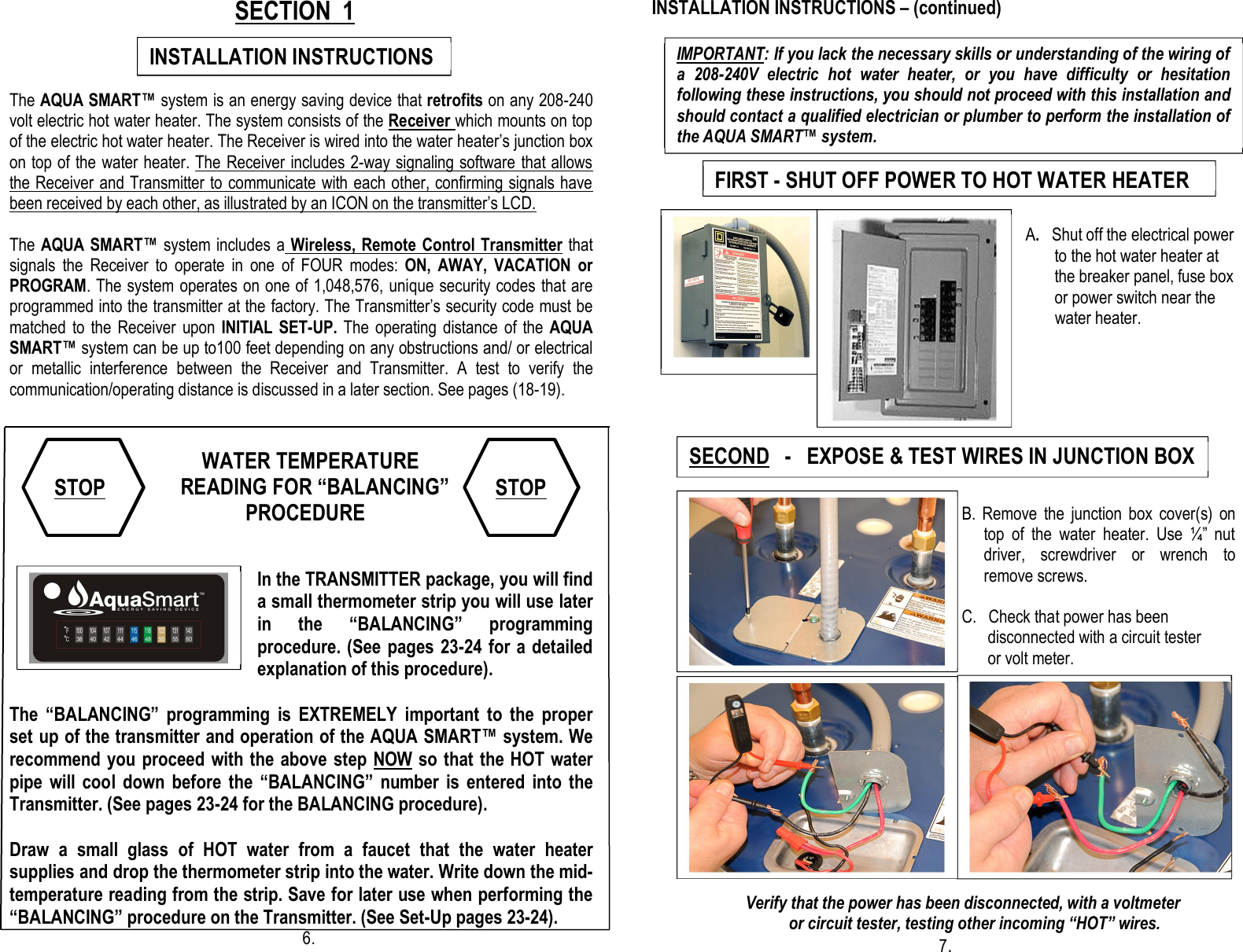                          SECTION  1                                                                           The AQUA SMART™ system is an energy saving device that retrofits on any 208-240 volt electric hot water heater. The system consists of the Receiver which mounts on top of the electric hot water heater. The Receiver is wired into the water heater’s junction box on top of the water heater. The Receiver includes 2-way signaling software that allows the Receiver and Transmitter to communicate with each other, confirming signals have been received by each other, as illustrated by an ICON on the transmitter’s LCD.  The AQUA SMART™ system includes a  Wireless, Remote Control Transmitter that signals  the  Receiver  to  operate  in  one  of  FOUR  modes:  ON,  AWAY,  VACATION  or PROGRAM. The system operates on one of 1,048,576, unique security codes that are programmed into the transmitter at the factory. The Transmitter’s security code must be matched to the  Receiver  upon INITIAL  SET-UP. The  operating  distance of  the AQUA SMART™ system can be up to100 feet depending on any obstructions and/ or electrical or  metallic  interference  between  the  Receiver  and  Transmitter.  A  test  to  verify  the communication/operating distance is discussed in a later section. See pages (18-19).                         WATER TEMPERATURE                               READING FOR “BALANCING”                             PROCEDURE                                                                                                                                                 In the TRANSMITTER package, you will find a small thermometer strip you will use later in  the  “BALANCING”  programming procedure. (See pages 23-24 for a detailed explanation of this procedure).  The  “BALANCING”  programming  is  EXTREMELY  important  to  the  proper set up of the transmitter and operation of the AQUA SMART™ system. We recommend you proceed with the above step NOW so that the HOT water pipe  will cool  down  before  the  “BALANCING”  number  is  entered  into  the Transmitter. (See pages 23-24 for the BALANCING procedure).  Draw  a  small  glass  of  HOT  water  from  a  faucet  that  the  water  heater supplies and drop the thermometer strip into the water. Write down the mid-temperature reading from the strip. Save for later use when performing the “BALANCING” procedure on the Transmitter. (See Set-Up pages 23-24).                         6.  INSTALLATION INSTRUCTIONS – (continued)                                                                                                      A.  Shut off the electrical power                                                                                                     to the hot water heater at                                                                                                     the breaker panel, fuse box                                                                                                    or power switch near the                                water heater.         B.  Remove  the  junction  box  cover(s)  on top  of  the  water  heater.  Use  ¼”  nut driver,  screwdriver  or  wrench  to remove screws.    C.   Check that power has been                 disconnected with a circuit tester   or volt meter.                                                                                                                                                                                                                                                                                                                                                                                                        Verify that the power has been disconnected, with a voltmeter                     or circuit tester, testing other incoming “HOT” wires.                                                    7.  INSTALLATION INSTRUCTIONS  FIRST - SHUT OFF POWER TO HOT WATER HEATER SECOND   -   EXPOSE &amp; TEST WIRES IN JUNCTION BOX IMPORTANT: If you lack the necessary skills or understanding of the wiring of a  208-240V  electric  hot  water  heater,  or  you  have  difficulty  or  hesitation following these instructions, you should not proceed with this installation and should contact a qualified electrician or plumber to perform the installation of the AQUA SMART™ system.    STOP STOP  