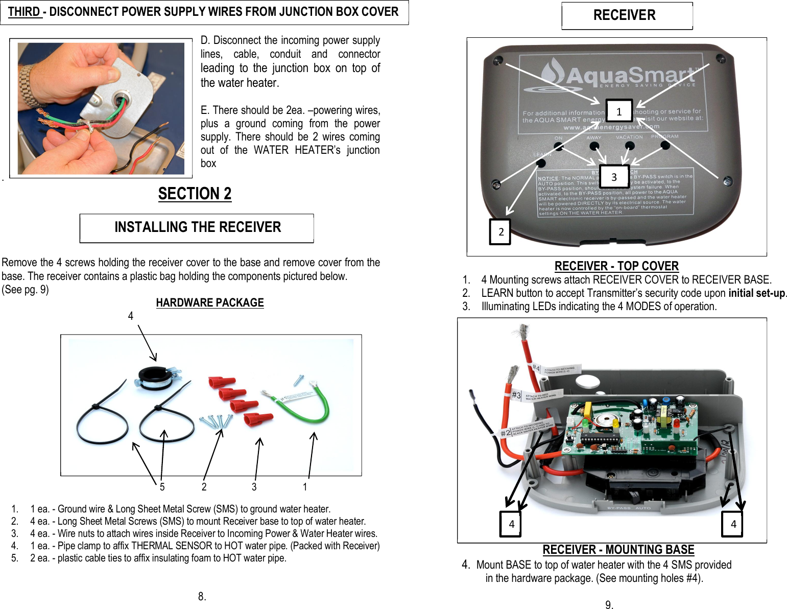                                                          D. Disconnect the incoming power supply lines,  cable,  conduit  and  connector leading  to  the  junction  box  on  top  of the water heater.  E. There should be 2ea. –powering wires, plus  a  ground  coming  from  the  power supply.  There  should  be  2  wires  coming out  of  the  WATER  HEATER’s  junction box .                                                  SECTION 2                                                                                                                                     Remove the 4 screws holding the receiver cover to the base and remove cover from the base. The receiver contains a plastic bag holding the components pictured below. (See pg. 9)                                                                                           HARDWARE PACKAGE                                    4                                                                                                                                                                                                                                                                                                                         5              2                 3                   1                                         1. 1 ea. - Ground wire &amp; Long Sheet Metal Screw (SMS) to ground water heater. 2. 4 ea. - Long Sheet Metal Screws (SMS) to mount Receiver base to top of water heater.      3. 4 ea. - Wire nuts to attach wires inside Receiver to Incoming Power &amp; Water Heater wires. 4. 1 ea. - Pipe clamp to affix THERMAL SENSOR to HOT water pipe. (Packed with Receiver) 5. 2 ea. - plastic cable ties to affix insulating foam to HOT water pipe.                                                                                                        8.                                                                                                                                                                                                         RECEIVER - TOP COVER 1. 4 Mounting screws attach RECEIVER COVER to RECEIVER BASE. 2. LEARN button to accept Transmitter’s security code upon initial set-up. 3. Illuminating LEDs indicating the 4 MODES of operation.                                                                                                            RECEIVER - MOUNTING BASE                                                     4.  Mount BASE to top of water heater with the 4 SMS provided in the hardware package. (See mounting holes #4).                                                                                       9.               INSTALLING THE RECEIVER THIRD - DISCONNECT POWER SUPPLY WIRES FROM JUNCTION BOX COVER 12 3        RECEIVER     3 2 1 4 4 